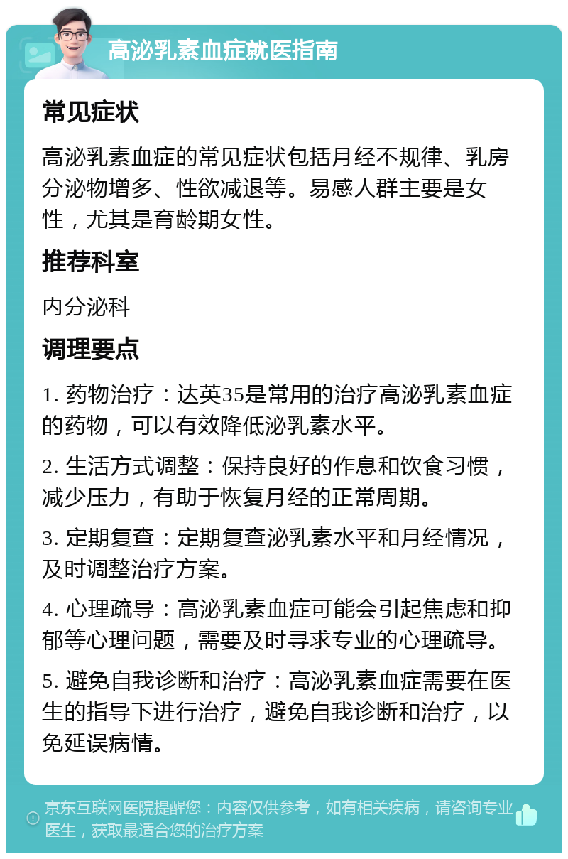 高泌乳素血症就医指南 常见症状 高泌乳素血症的常见症状包括月经不规律、乳房分泌物增多、性欲减退等。易感人群主要是女性，尤其是育龄期女性。 推荐科室 内分泌科 调理要点 1. 药物治疗：达英35是常用的治疗高泌乳素血症的药物，可以有效降低泌乳素水平。 2. 生活方式调整：保持良好的作息和饮食习惯，减少压力，有助于恢复月经的正常周期。 3. 定期复查：定期复查泌乳素水平和月经情况，及时调整治疗方案。 4. 心理疏导：高泌乳素血症可能会引起焦虑和抑郁等心理问题，需要及时寻求专业的心理疏导。 5. 避免自我诊断和治疗：高泌乳素血症需要在医生的指导下进行治疗，避免自我诊断和治疗，以免延误病情。