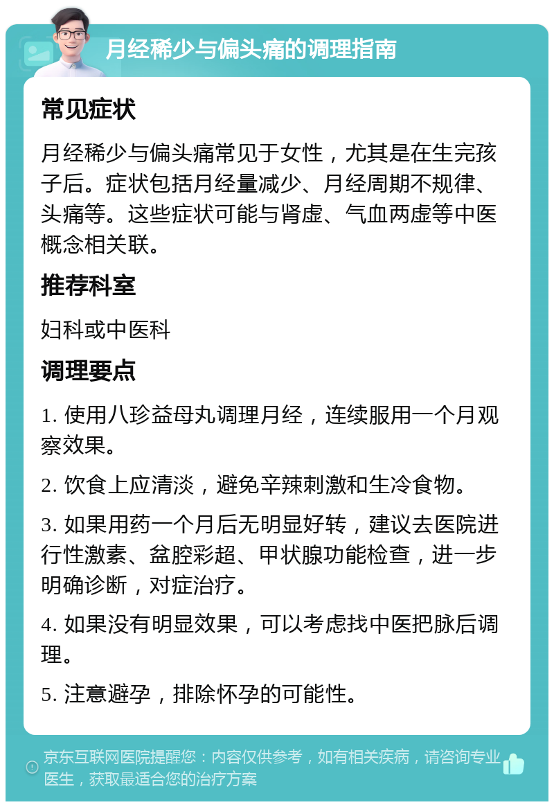 月经稀少与偏头痛的调理指南 常见症状 月经稀少与偏头痛常见于女性，尤其是在生完孩子后。症状包括月经量减少、月经周期不规律、头痛等。这些症状可能与肾虚、气血两虚等中医概念相关联。 推荐科室 妇科或中医科 调理要点 1. 使用八珍益母丸调理月经，连续服用一个月观察效果。 2. 饮食上应清淡，避免辛辣刺激和生冷食物。 3. 如果用药一个月后无明显好转，建议去医院进行性激素、盆腔彩超、甲状腺功能检查，进一步明确诊断，对症治疗。 4. 如果没有明显效果，可以考虑找中医把脉后调理。 5. 注意避孕，排除怀孕的可能性。