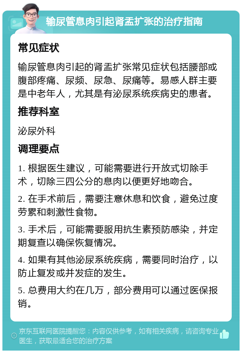 输尿管息肉引起肾盂扩张的治疗指南 常见症状 输尿管息肉引起的肾盂扩张常见症状包括腰部或腹部疼痛、尿频、尿急、尿痛等。易感人群主要是中老年人，尤其是有泌尿系统疾病史的患者。 推荐科室 泌尿外科 调理要点 1. 根据医生建议，可能需要进行开放式切除手术，切除三四公分的息肉以便更好地吻合。 2. 在手术前后，需要注意休息和饮食，避免过度劳累和刺激性食物。 3. 手术后，可能需要服用抗生素预防感染，并定期复查以确保恢复情况。 4. 如果有其他泌尿系统疾病，需要同时治疗，以防止复发或并发症的发生。 5. 总费用大约在几万，部分费用可以通过医保报销。