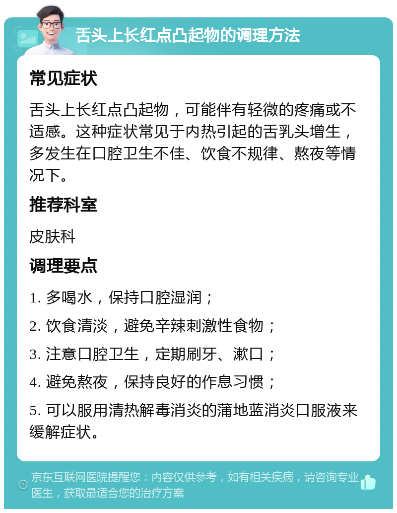 舌头上长红点凸起物的调理方法 常见症状 舌头上长红点凸起物，可能伴有轻微的疼痛或不适感。这种症状常见于内热引起的舌乳头增生，多发生在口腔卫生不佳、饮食不规律、熬夜等情况下。 推荐科室 皮肤科 调理要点 1. 多喝水，保持口腔湿润； 2. 饮食清淡，避免辛辣刺激性食物； 3. 注意口腔卫生，定期刷牙、漱口； 4. 避免熬夜，保持良好的作息习惯； 5. 可以服用清热解毒消炎的蒲地蓝消炎口服液来缓解症状。