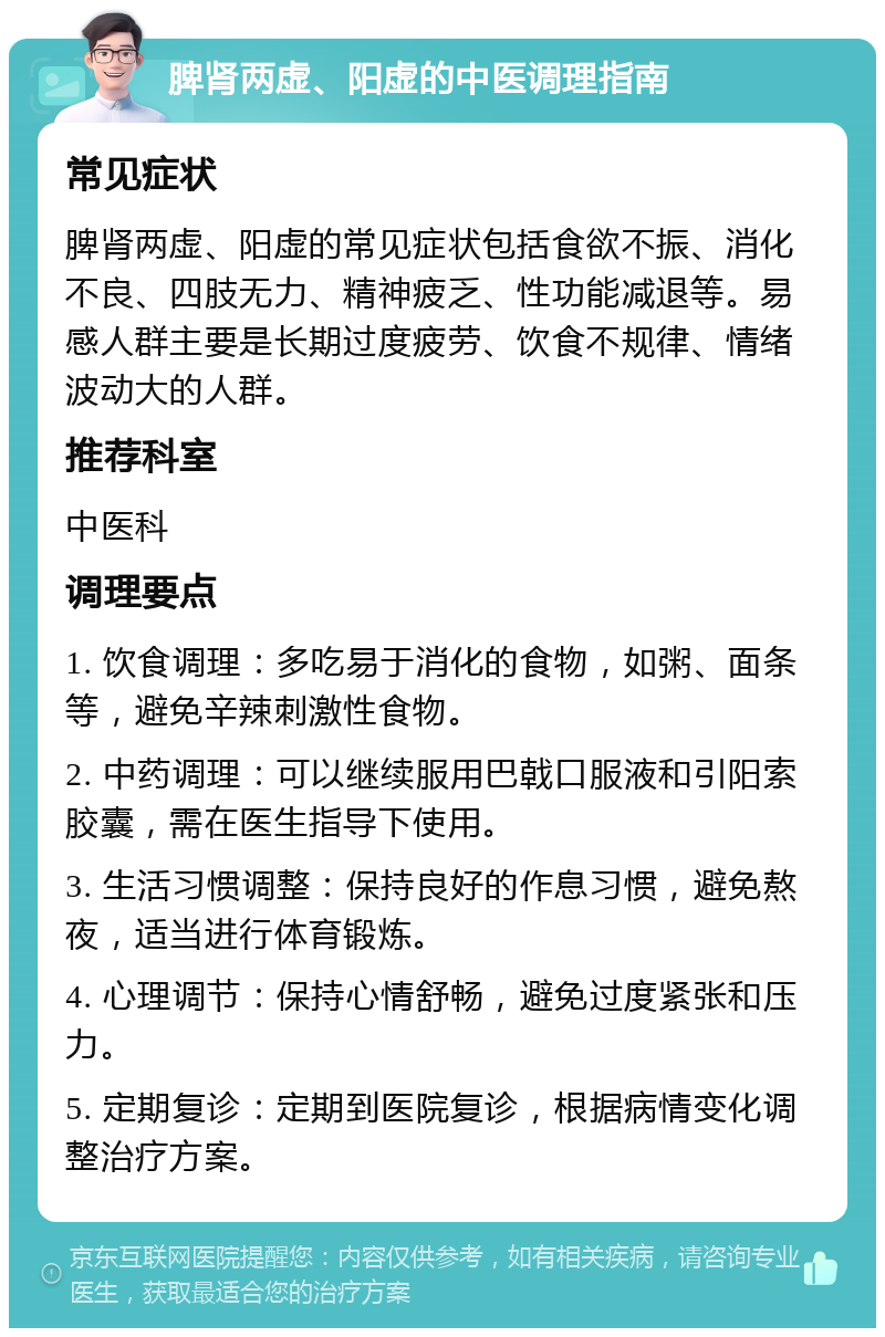 脾肾两虚、阳虚的中医调理指南 常见症状 脾肾两虚、阳虚的常见症状包括食欲不振、消化不良、四肢无力、精神疲乏、性功能减退等。易感人群主要是长期过度疲劳、饮食不规律、情绪波动大的人群。 推荐科室 中医科 调理要点 1. 饮食调理：多吃易于消化的食物，如粥、面条等，避免辛辣刺激性食物。 2. 中药调理：可以继续服用巴戟口服液和引阳索胶囊，需在医生指导下使用。 3. 生活习惯调整：保持良好的作息习惯，避免熬夜，适当进行体育锻炼。 4. 心理调节：保持心情舒畅，避免过度紧张和压力。 5. 定期复诊：定期到医院复诊，根据病情变化调整治疗方案。