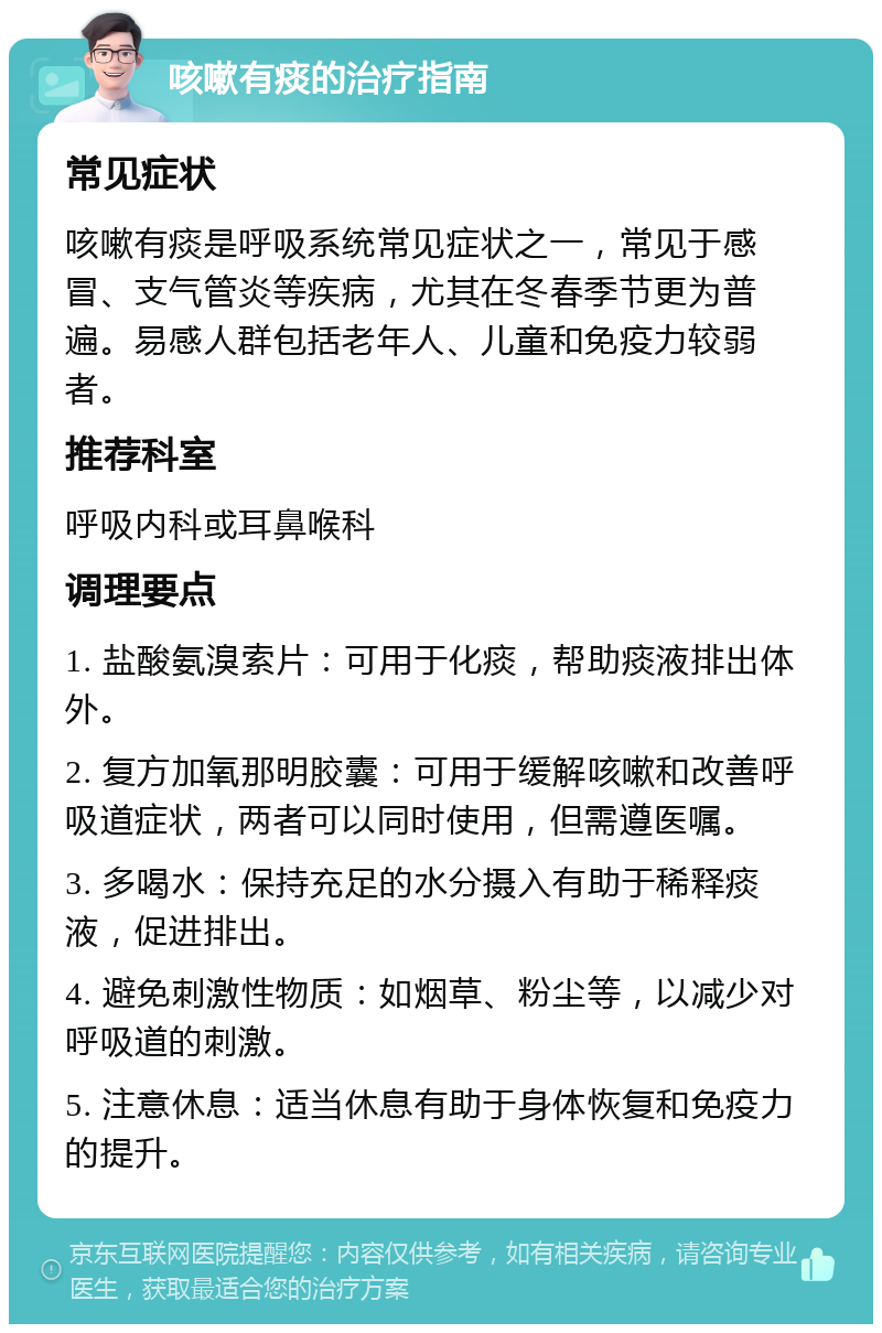 咳嗽有痰的治疗指南 常见症状 咳嗽有痰是呼吸系统常见症状之一，常见于感冒、支气管炎等疾病，尤其在冬春季节更为普遍。易感人群包括老年人、儿童和免疫力较弱者。 推荐科室 呼吸内科或耳鼻喉科 调理要点 1. 盐酸氨溴索片：可用于化痰，帮助痰液排出体外。 2. 复方加氧那明胶囊：可用于缓解咳嗽和改善呼吸道症状，两者可以同时使用，但需遵医嘱。 3. 多喝水：保持充足的水分摄入有助于稀释痰液，促进排出。 4. 避免刺激性物质：如烟草、粉尘等，以减少对呼吸道的刺激。 5. 注意休息：适当休息有助于身体恢复和免疫力的提升。