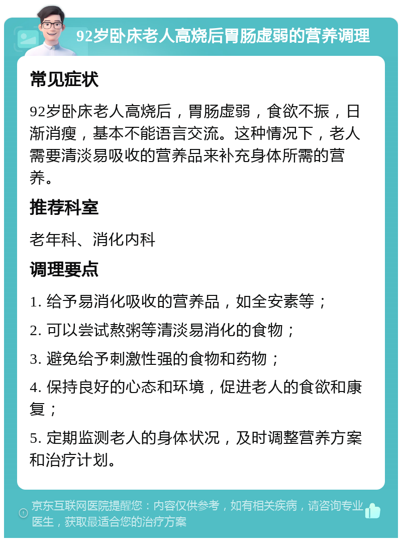 92岁卧床老人高烧后胃肠虚弱的营养调理 常见症状 92岁卧床老人高烧后，胃肠虚弱，食欲不振，日渐消瘦，基本不能语言交流。这种情况下，老人需要清淡易吸收的营养品来补充身体所需的营养。 推荐科室 老年科、消化内科 调理要点 1. 给予易消化吸收的营养品，如全安素等； 2. 可以尝试熬粥等清淡易消化的食物； 3. 避免给予刺激性强的食物和药物； 4. 保持良好的心态和环境，促进老人的食欲和康复； 5. 定期监测老人的身体状况，及时调整营养方案和治疗计划。