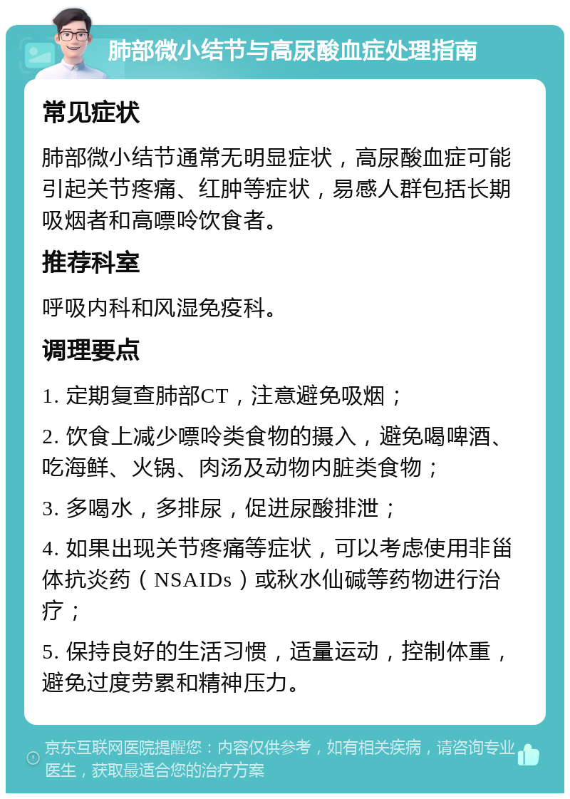 肺部微小结节与高尿酸血症处理指南 常见症状 肺部微小结节通常无明显症状，高尿酸血症可能引起关节疼痛、红肿等症状，易感人群包括长期吸烟者和高嘌呤饮食者。 推荐科室 呼吸内科和风湿免疫科。 调理要点 1. 定期复查肺部CT，注意避免吸烟； 2. 饮食上减少嘌呤类食物的摄入，避免喝啤酒、吃海鲜、火锅、肉汤及动物内脏类食物； 3. 多喝水，多排尿，促进尿酸排泄； 4. 如果出现关节疼痛等症状，可以考虑使用非甾体抗炎药（NSAIDs）或秋水仙碱等药物进行治疗； 5. 保持良好的生活习惯，适量运动，控制体重，避免过度劳累和精神压力。