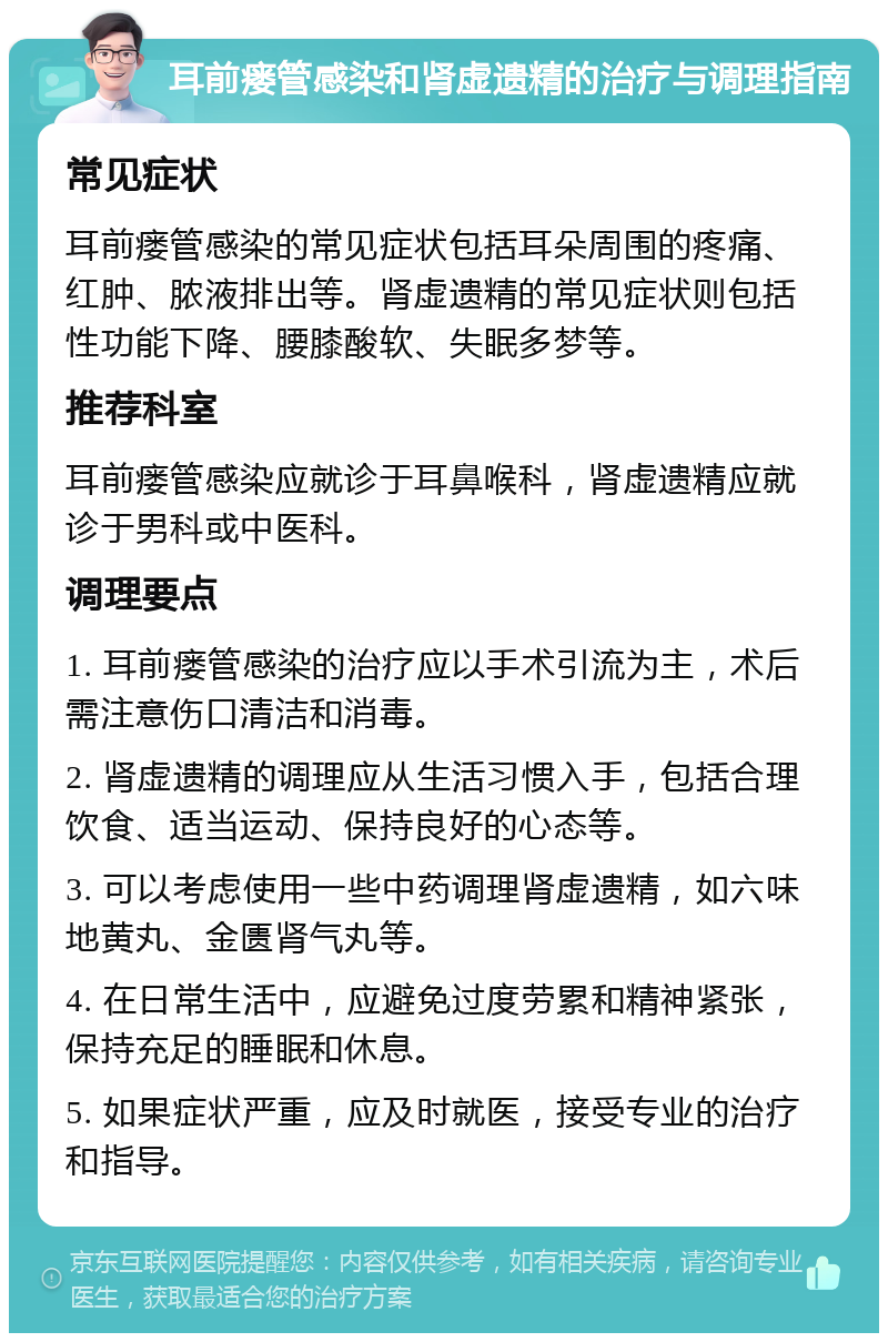 耳前瘘管感染和肾虚遗精的治疗与调理指南 常见症状 耳前瘘管感染的常见症状包括耳朵周围的疼痛、红肿、脓液排出等。肾虚遗精的常见症状则包括性功能下降、腰膝酸软、失眠多梦等。 推荐科室 耳前瘘管感染应就诊于耳鼻喉科，肾虚遗精应就诊于男科或中医科。 调理要点 1. 耳前瘘管感染的治疗应以手术引流为主，术后需注意伤口清洁和消毒。 2. 肾虚遗精的调理应从生活习惯入手，包括合理饮食、适当运动、保持良好的心态等。 3. 可以考虑使用一些中药调理肾虚遗精，如六味地黄丸、金匮肾气丸等。 4. 在日常生活中，应避免过度劳累和精神紧张，保持充足的睡眠和休息。 5. 如果症状严重，应及时就医，接受专业的治疗和指导。