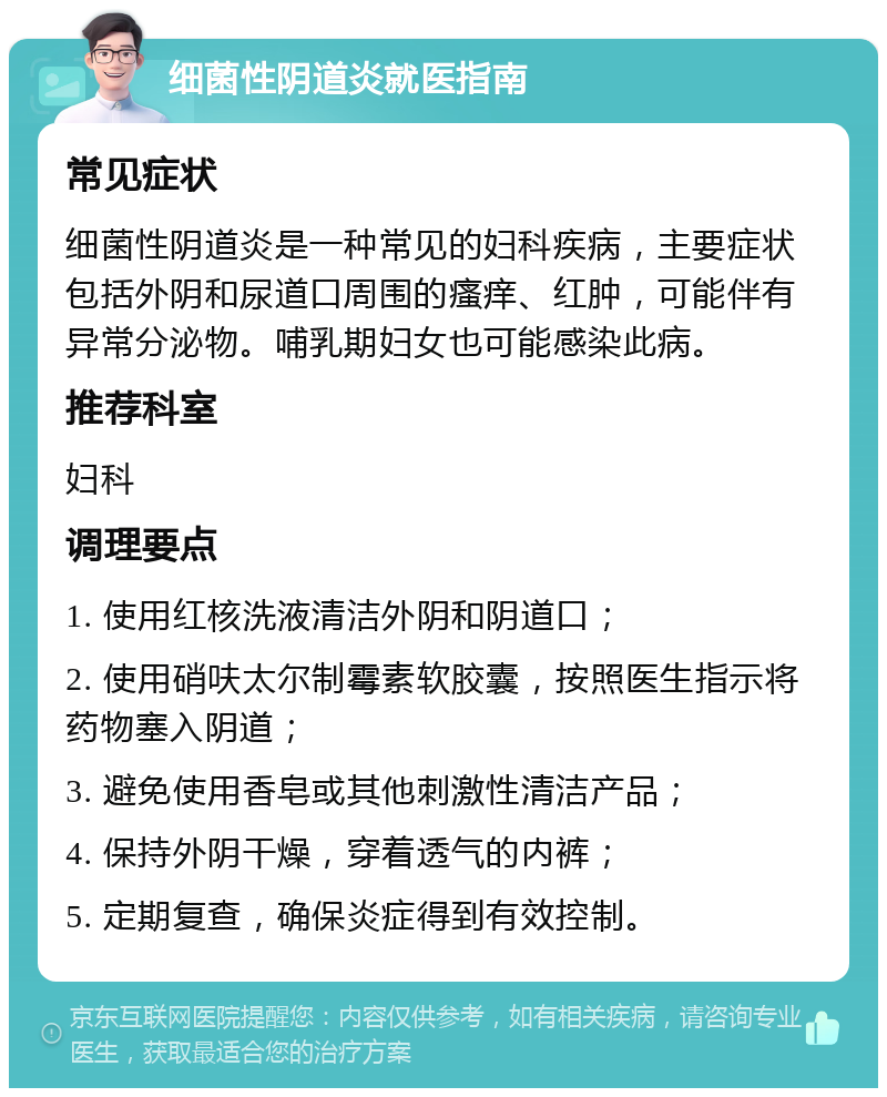 细菌性阴道炎就医指南 常见症状 细菌性阴道炎是一种常见的妇科疾病，主要症状包括外阴和尿道口周围的瘙痒、红肿，可能伴有异常分泌物。哺乳期妇女也可能感染此病。 推荐科室 妇科 调理要点 1. 使用红核洗液清洁外阴和阴道口； 2. 使用硝呋太尔制霉素软胶囊，按照医生指示将药物塞入阴道； 3. 避免使用香皂或其他刺激性清洁产品； 4. 保持外阴干燥，穿着透气的内裤； 5. 定期复查，确保炎症得到有效控制。