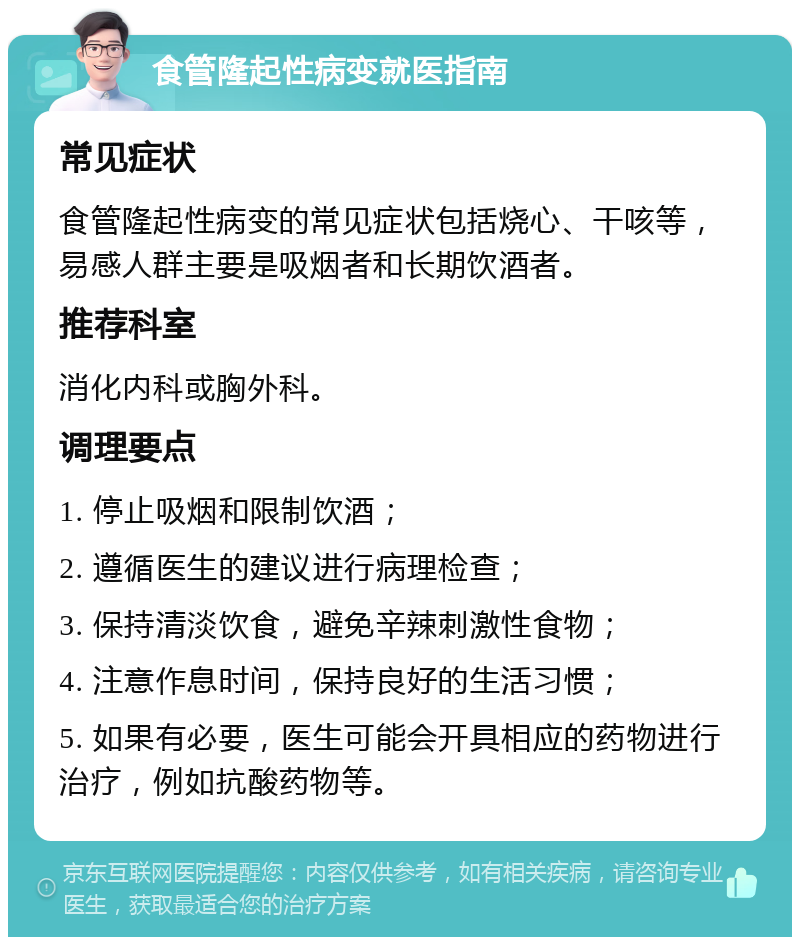 食管隆起性病变就医指南 常见症状 食管隆起性病变的常见症状包括烧心、干咳等，易感人群主要是吸烟者和长期饮酒者。 推荐科室 消化内科或胸外科。 调理要点 1. 停止吸烟和限制饮酒； 2. 遵循医生的建议进行病理检查； 3. 保持清淡饮食，避免辛辣刺激性食物； 4. 注意作息时间，保持良好的生活习惯； 5. 如果有必要，医生可能会开具相应的药物进行治疗，例如抗酸药物等。