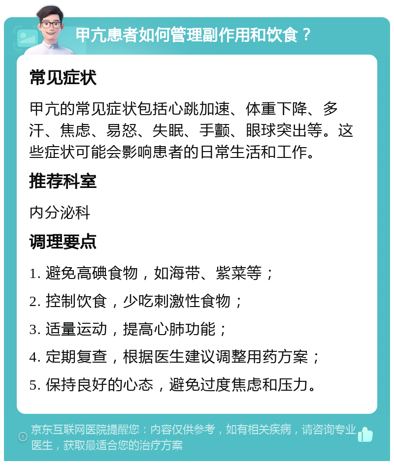 甲亢患者如何管理副作用和饮食？ 常见症状 甲亢的常见症状包括心跳加速、体重下降、多汗、焦虑、易怒、失眠、手颤、眼球突出等。这些症状可能会影响患者的日常生活和工作。 推荐科室 内分泌科 调理要点 1. 避免高碘食物，如海带、紫菜等； 2. 控制饮食，少吃刺激性食物； 3. 适量运动，提高心肺功能； 4. 定期复查，根据医生建议调整用药方案； 5. 保持良好的心态，避免过度焦虑和压力。