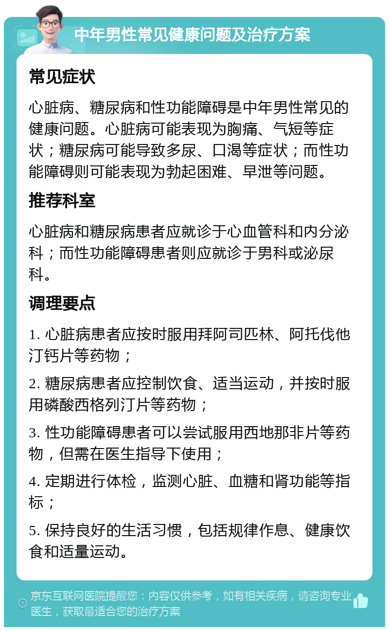 中年男性常见健康问题及治疗方案 常见症状 心脏病、糖尿病和性功能障碍是中年男性常见的健康问题。心脏病可能表现为胸痛、气短等症状；糖尿病可能导致多尿、口渴等症状；而性功能障碍则可能表现为勃起困难、早泄等问题。 推荐科室 心脏病和糖尿病患者应就诊于心血管科和内分泌科；而性功能障碍患者则应就诊于男科或泌尿科。 调理要点 1. 心脏病患者应按时服用拜阿司匹林、阿托伐他汀钙片等药物； 2. 糖尿病患者应控制饮食、适当运动，并按时服用磷酸西格列汀片等药物； 3. 性功能障碍患者可以尝试服用西地那非片等药物，但需在医生指导下使用； 4. 定期进行体检，监测心脏、血糖和肾功能等指标； 5. 保持良好的生活习惯，包括规律作息、健康饮食和适量运动。