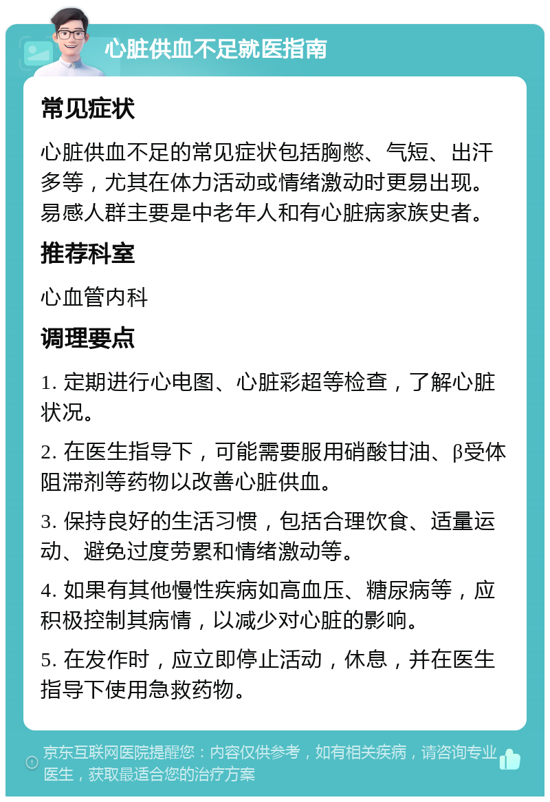 心脏供血不足就医指南 常见症状 心脏供血不足的常见症状包括胸憋、气短、出汗多等，尤其在体力活动或情绪激动时更易出现。易感人群主要是中老年人和有心脏病家族史者。 推荐科室 心血管内科 调理要点 1. 定期进行心电图、心脏彩超等检查，了解心脏状况。 2. 在医生指导下，可能需要服用硝酸甘油、β受体阻滞剂等药物以改善心脏供血。 3. 保持良好的生活习惯，包括合理饮食、适量运动、避免过度劳累和情绪激动等。 4. 如果有其他慢性疾病如高血压、糖尿病等，应积极控制其病情，以减少对心脏的影响。 5. 在发作时，应立即停止活动，休息，并在医生指导下使用急救药物。