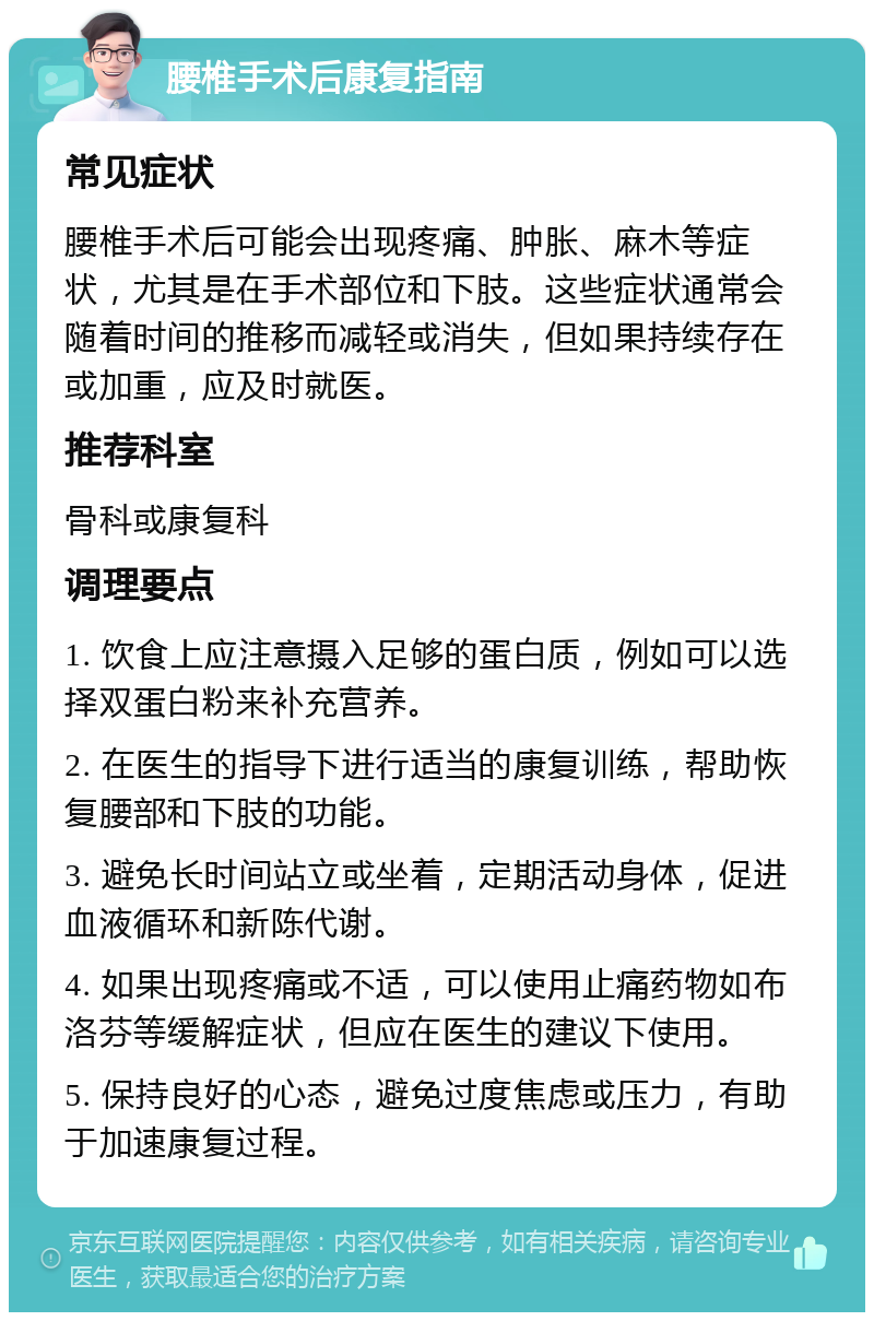 腰椎手术后康复指南 常见症状 腰椎手术后可能会出现疼痛、肿胀、麻木等症状，尤其是在手术部位和下肢。这些症状通常会随着时间的推移而减轻或消失，但如果持续存在或加重，应及时就医。 推荐科室 骨科或康复科 调理要点 1. 饮食上应注意摄入足够的蛋白质，例如可以选择双蛋白粉来补充营养。 2. 在医生的指导下进行适当的康复训练，帮助恢复腰部和下肢的功能。 3. 避免长时间站立或坐着，定期活动身体，促进血液循环和新陈代谢。 4. 如果出现疼痛或不适，可以使用止痛药物如布洛芬等缓解症状，但应在医生的建议下使用。 5. 保持良好的心态，避免过度焦虑或压力，有助于加速康复过程。