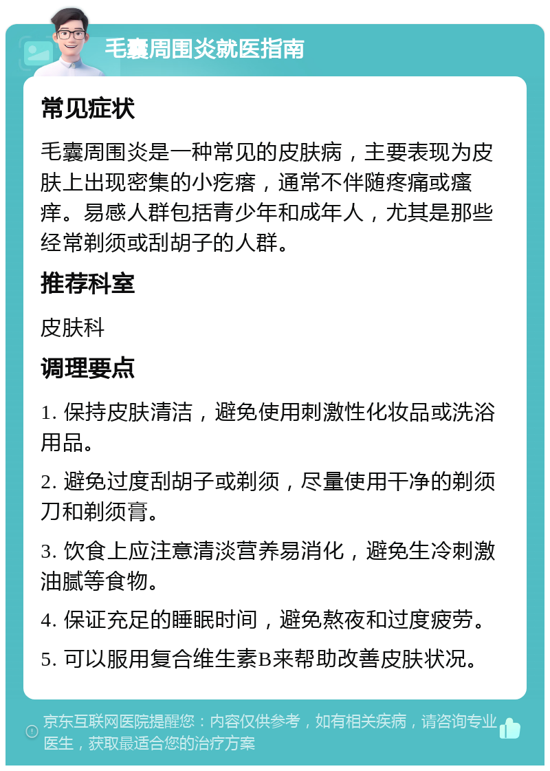 毛囊周围炎就医指南 常见症状 毛囊周围炎是一种常见的皮肤病，主要表现为皮肤上出现密集的小疙瘩，通常不伴随疼痛或瘙痒。易感人群包括青少年和成年人，尤其是那些经常剃须或刮胡子的人群。 推荐科室 皮肤科 调理要点 1. 保持皮肤清洁，避免使用刺激性化妆品或洗浴用品。 2. 避免过度刮胡子或剃须，尽量使用干净的剃须刀和剃须膏。 3. 饮食上应注意清淡营养易消化，避免生冷刺激油腻等食物。 4. 保证充足的睡眠时间，避免熬夜和过度疲劳。 5. 可以服用复合维生素B来帮助改善皮肤状况。