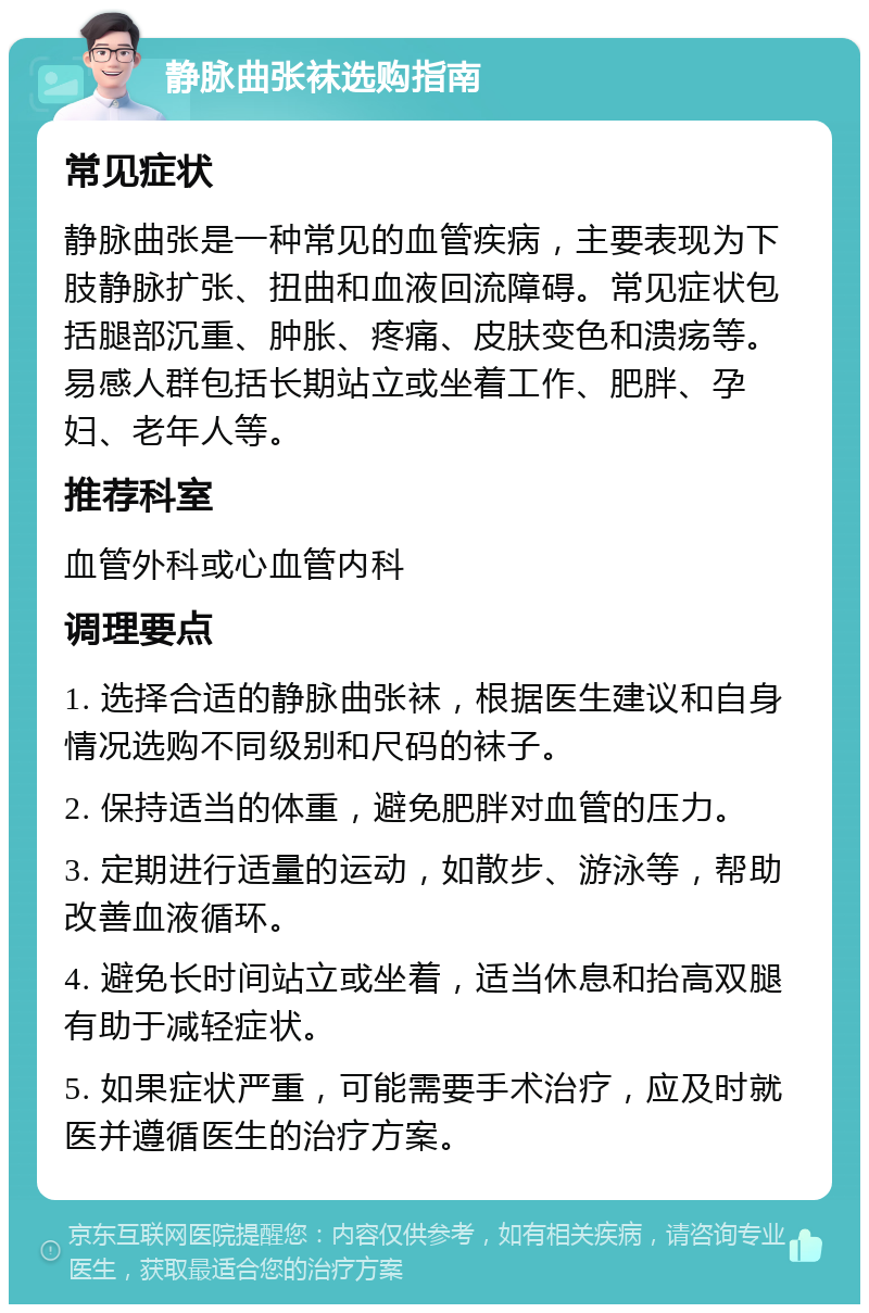 静脉曲张袜选购指南 常见症状 静脉曲张是一种常见的血管疾病，主要表现为下肢静脉扩张、扭曲和血液回流障碍。常见症状包括腿部沉重、肿胀、疼痛、皮肤变色和溃疡等。易感人群包括长期站立或坐着工作、肥胖、孕妇、老年人等。 推荐科室 血管外科或心血管内科 调理要点 1. 选择合适的静脉曲张袜，根据医生建议和自身情况选购不同级别和尺码的袜子。 2. 保持适当的体重，避免肥胖对血管的压力。 3. 定期进行适量的运动，如散步、游泳等，帮助改善血液循环。 4. 避免长时间站立或坐着，适当休息和抬高双腿有助于减轻症状。 5. 如果症状严重，可能需要手术治疗，应及时就医并遵循医生的治疗方案。