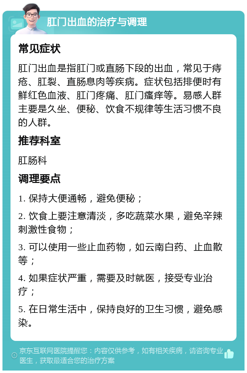 肛门出血的治疗与调理 常见症状 肛门出血是指肛门或直肠下段的出血，常见于痔疮、肛裂、直肠息肉等疾病。症状包括排便时有鲜红色血液、肛门疼痛、肛门瘙痒等。易感人群主要是久坐、便秘、饮食不规律等生活习惯不良的人群。 推荐科室 肛肠科 调理要点 1. 保持大便通畅，避免便秘； 2. 饮食上要注意清淡，多吃蔬菜水果，避免辛辣刺激性食物； 3. 可以使用一些止血药物，如云南白药、止血散等； 4. 如果症状严重，需要及时就医，接受专业治疗； 5. 在日常生活中，保持良好的卫生习惯，避免感染。