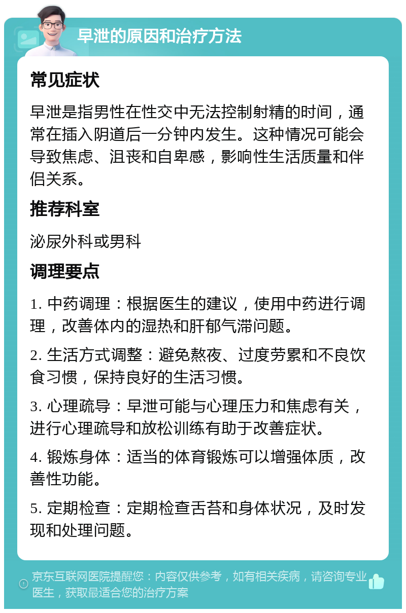 早泄的原因和治疗方法 常见症状 早泄是指男性在性交中无法控制射精的时间，通常在插入阴道后一分钟内发生。这种情况可能会导致焦虑、沮丧和自卑感，影响性生活质量和伴侣关系。 推荐科室 泌尿外科或男科 调理要点 1. 中药调理：根据医生的建议，使用中药进行调理，改善体内的湿热和肝郁气滞问题。 2. 生活方式调整：避免熬夜、过度劳累和不良饮食习惯，保持良好的生活习惯。 3. 心理疏导：早泄可能与心理压力和焦虑有关，进行心理疏导和放松训练有助于改善症状。 4. 锻炼身体：适当的体育锻炼可以增强体质，改善性功能。 5. 定期检查：定期检查舌苔和身体状况，及时发现和处理问题。