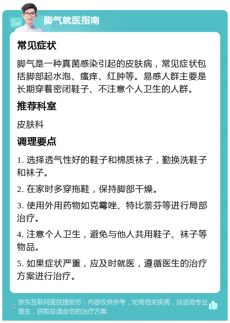 脚气就医指南 常见症状 脚气是一种真菌感染引起的皮肤病，常见症状包括脚部起水泡、瘙痒、红肿等。易感人群主要是长期穿着密闭鞋子、不注意个人卫生的人群。 推荐科室 皮肤科 调理要点 1. 选择透气性好的鞋子和棉质袜子，勤换洗鞋子和袜子。 2. 在家时多穿拖鞋，保持脚部干燥。 3. 使用外用药物如克霉唑、特比萘芬等进行局部治疗。 4. 注意个人卫生，避免与他人共用鞋子、袜子等物品。 5. 如果症状严重，应及时就医，遵循医生的治疗方案进行治疗。