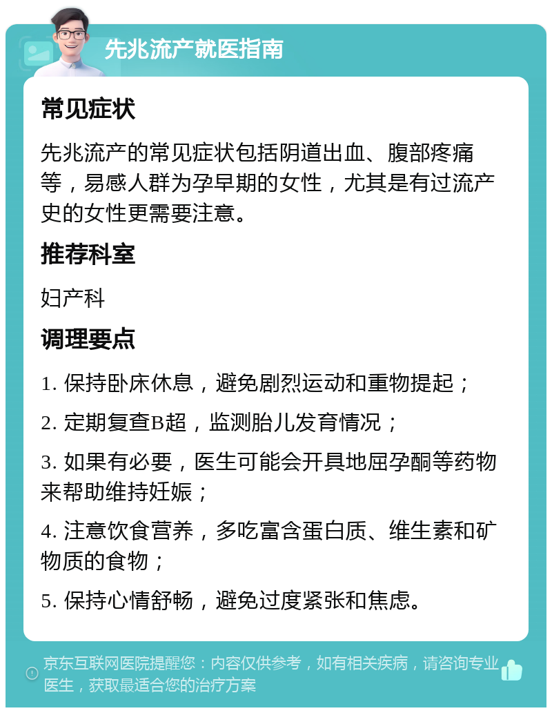 先兆流产就医指南 常见症状 先兆流产的常见症状包括阴道出血、腹部疼痛等，易感人群为孕早期的女性，尤其是有过流产史的女性更需要注意。 推荐科室 妇产科 调理要点 1. 保持卧床休息，避免剧烈运动和重物提起； 2. 定期复查B超，监测胎儿发育情况； 3. 如果有必要，医生可能会开具地屈孕酮等药物来帮助维持妊娠； 4. 注意饮食营养，多吃富含蛋白质、维生素和矿物质的食物； 5. 保持心情舒畅，避免过度紧张和焦虑。