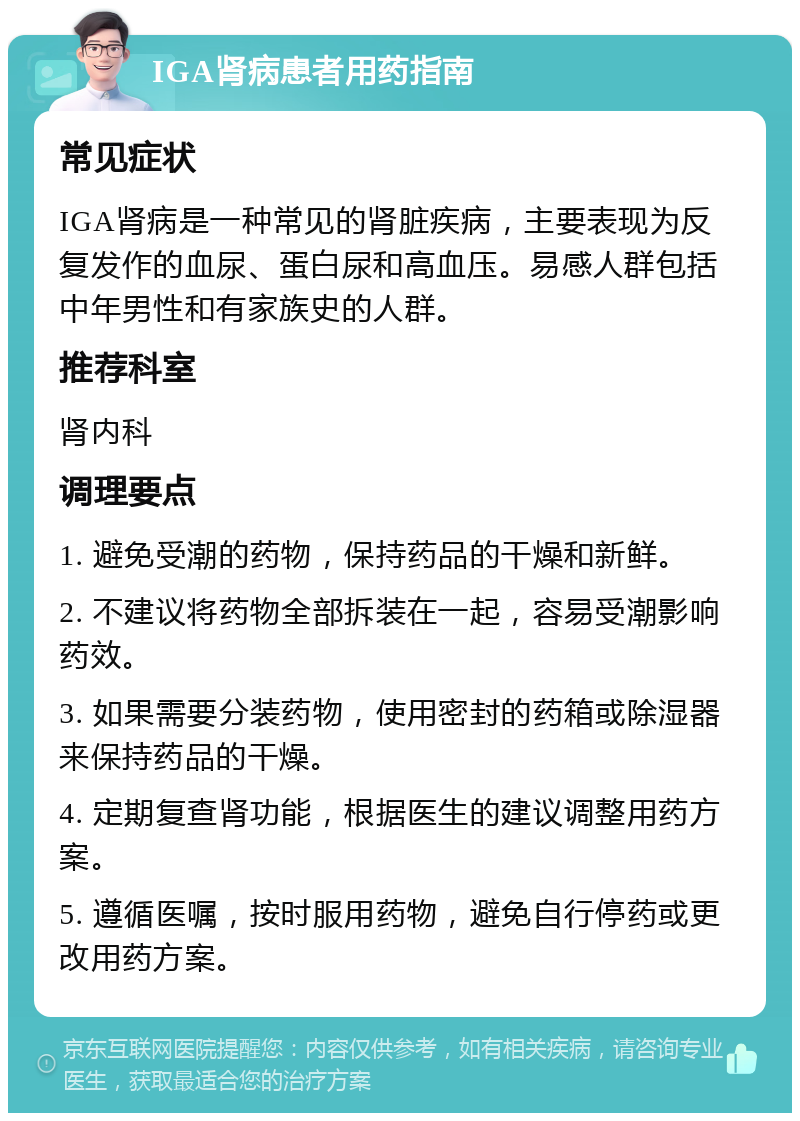 IGA肾病患者用药指南 常见症状 IGA肾病是一种常见的肾脏疾病，主要表现为反复发作的血尿、蛋白尿和高血压。易感人群包括中年男性和有家族史的人群。 推荐科室 肾内科 调理要点 1. 避免受潮的药物，保持药品的干燥和新鲜。 2. 不建议将药物全部拆装在一起，容易受潮影响药效。 3. 如果需要分装药物，使用密封的药箱或除湿器来保持药品的干燥。 4. 定期复查肾功能，根据医生的建议调整用药方案。 5. 遵循医嘱，按时服用药物，避免自行停药或更改用药方案。