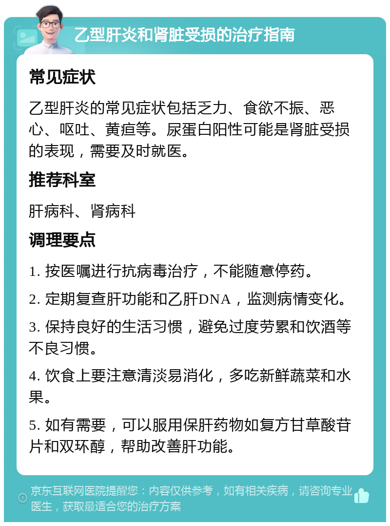 乙型肝炎和肾脏受损的治疗指南 常见症状 乙型肝炎的常见症状包括乏力、食欲不振、恶心、呕吐、黄疸等。尿蛋白阳性可能是肾脏受损的表现，需要及时就医。 推荐科室 肝病科、肾病科 调理要点 1. 按医嘱进行抗病毒治疗，不能随意停药。 2. 定期复查肝功能和乙肝DNA，监测病情变化。 3. 保持良好的生活习惯，避免过度劳累和饮酒等不良习惯。 4. 饮食上要注意清淡易消化，多吃新鲜蔬菜和水果。 5. 如有需要，可以服用保肝药物如复方甘草酸苷片和双环醇，帮助改善肝功能。