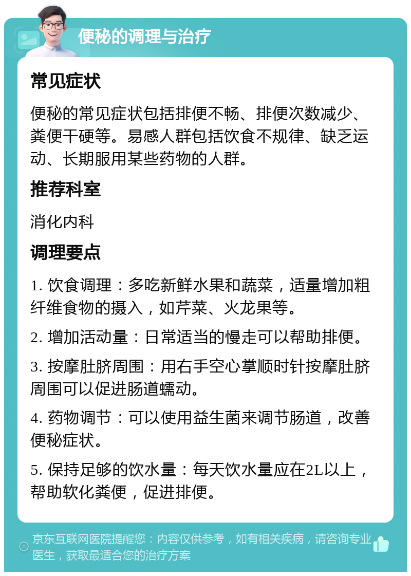 便秘的调理与治疗 常见症状 便秘的常见症状包括排便不畅、排便次数减少、粪便干硬等。易感人群包括饮食不规律、缺乏运动、长期服用某些药物的人群。 推荐科室 消化内科 调理要点 1. 饮食调理：多吃新鲜水果和蔬菜，适量增加粗纤维食物的摄入，如芹菜、火龙果等。 2. 增加活动量：日常适当的慢走可以帮助排便。 3. 按摩肚脐周围：用右手空心掌顺时针按摩肚脐周围可以促进肠道蠕动。 4. 药物调节：可以使用益生菌来调节肠道，改善便秘症状。 5. 保持足够的饮水量：每天饮水量应在2L以上，帮助软化粪便，促进排便。