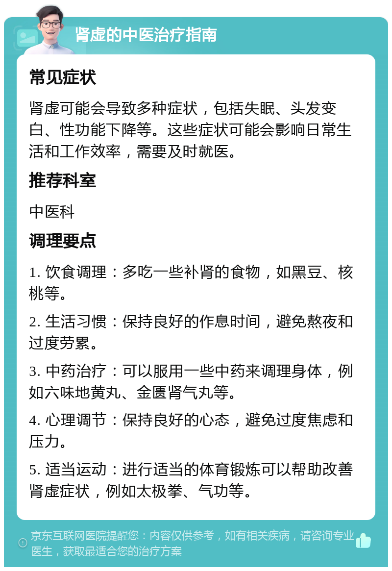 肾虚的中医治疗指南 常见症状 肾虚可能会导致多种症状，包括失眠、头发变白、性功能下降等。这些症状可能会影响日常生活和工作效率，需要及时就医。 推荐科室 中医科 调理要点 1. 饮食调理：多吃一些补肾的食物，如黑豆、核桃等。 2. 生活习惯：保持良好的作息时间，避免熬夜和过度劳累。 3. 中药治疗：可以服用一些中药来调理身体，例如六味地黄丸、金匮肾气丸等。 4. 心理调节：保持良好的心态，避免过度焦虑和压力。 5. 适当运动：进行适当的体育锻炼可以帮助改善肾虚症状，例如太极拳、气功等。