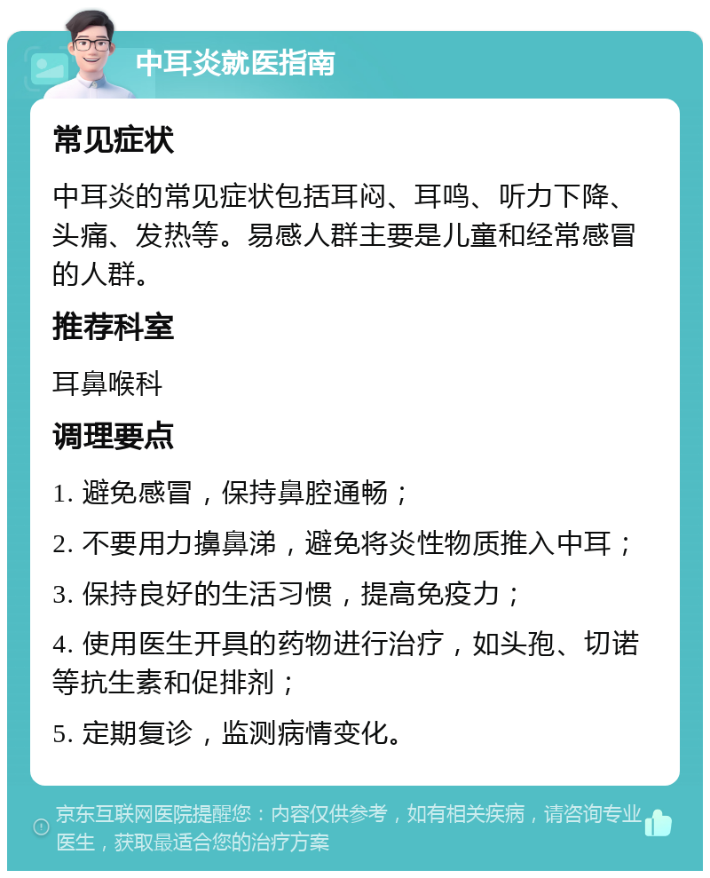 中耳炎就医指南 常见症状 中耳炎的常见症状包括耳闷、耳鸣、听力下降、头痛、发热等。易感人群主要是儿童和经常感冒的人群。 推荐科室 耳鼻喉科 调理要点 1. 避免感冒，保持鼻腔通畅； 2. 不要用力擤鼻涕，避免将炎性物质推入中耳； 3. 保持良好的生活习惯，提高免疫力； 4. 使用医生开具的药物进行治疗，如头孢、切诺等抗生素和促排剂； 5. 定期复诊，监测病情变化。