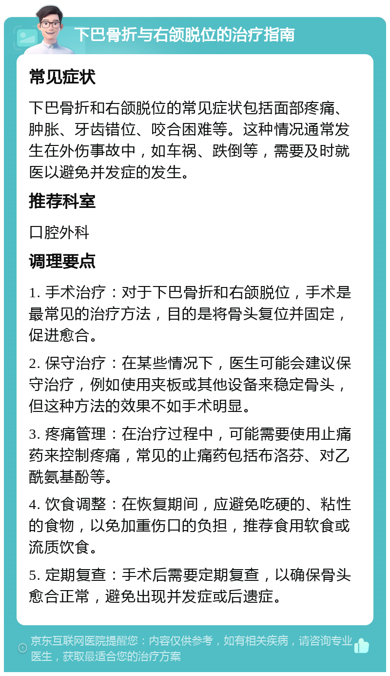 下巴骨折与右颌脱位的治疗指南 常见症状 下巴骨折和右颌脱位的常见症状包括面部疼痛、肿胀、牙齿错位、咬合困难等。这种情况通常发生在外伤事故中，如车祸、跌倒等，需要及时就医以避免并发症的发生。 推荐科室 口腔外科 调理要点 1. 手术治疗：对于下巴骨折和右颌脱位，手术是最常见的治疗方法，目的是将骨头复位并固定，促进愈合。 2. 保守治疗：在某些情况下，医生可能会建议保守治疗，例如使用夹板或其他设备来稳定骨头，但这种方法的效果不如手术明显。 3. 疼痛管理：在治疗过程中，可能需要使用止痛药来控制疼痛，常见的止痛药包括布洛芬、对乙酰氨基酚等。 4. 饮食调整：在恢复期间，应避免吃硬的、粘性的食物，以免加重伤口的负担，推荐食用软食或流质饮食。 5. 定期复查：手术后需要定期复查，以确保骨头愈合正常，避免出现并发症或后遗症。