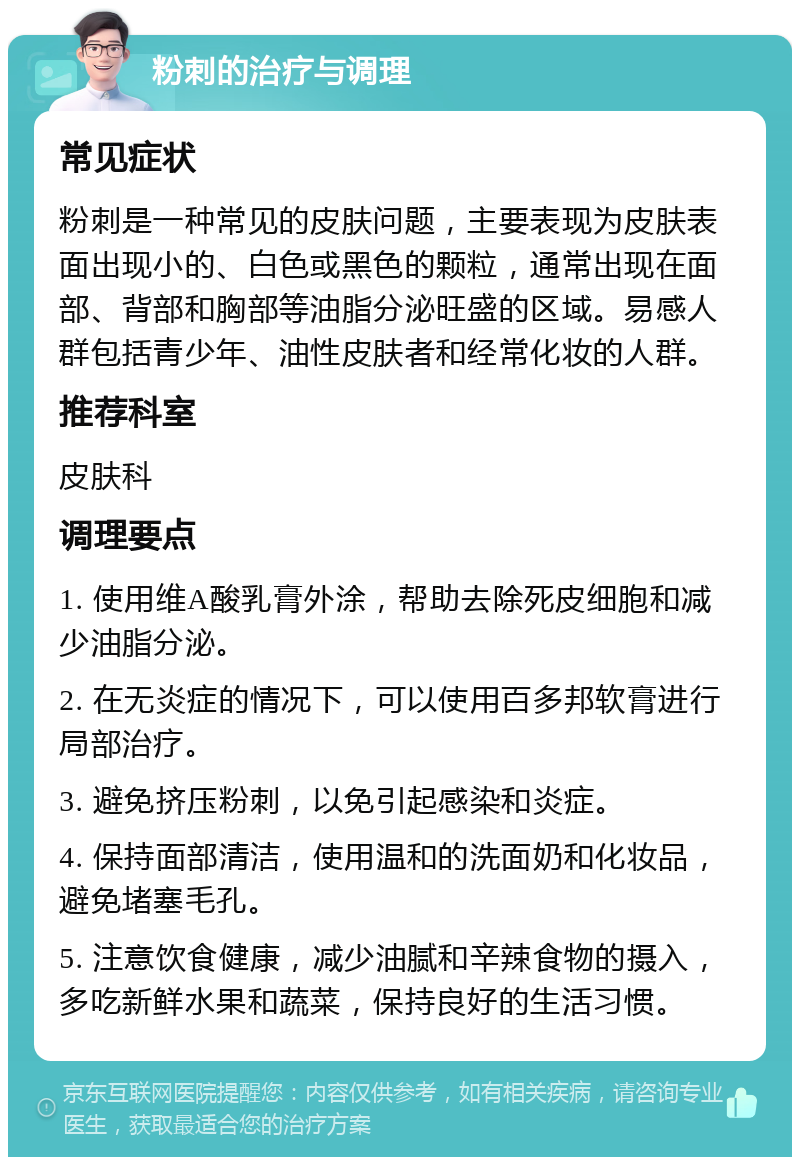 粉刺的治疗与调理 常见症状 粉刺是一种常见的皮肤问题，主要表现为皮肤表面出现小的、白色或黑色的颗粒，通常出现在面部、背部和胸部等油脂分泌旺盛的区域。易感人群包括青少年、油性皮肤者和经常化妆的人群。 推荐科室 皮肤科 调理要点 1. 使用维A酸乳膏外涂，帮助去除死皮细胞和减少油脂分泌。 2. 在无炎症的情况下，可以使用百多邦软膏进行局部治疗。 3. 避免挤压粉刺，以免引起感染和炎症。 4. 保持面部清洁，使用温和的洗面奶和化妆品，避免堵塞毛孔。 5. 注意饮食健康，减少油腻和辛辣食物的摄入，多吃新鲜水果和蔬菜，保持良好的生活习惯。