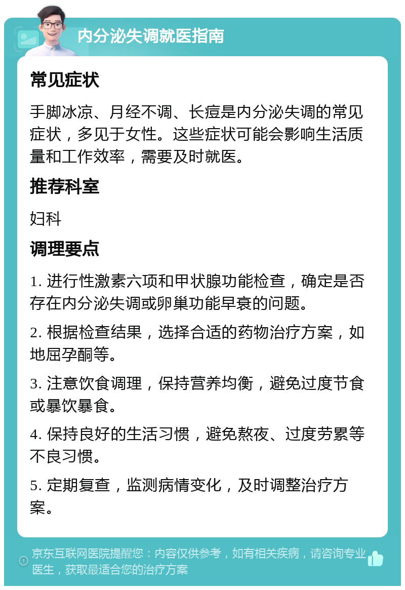 内分泌失调就医指南 常见症状 手脚冰凉、月经不调、长痘是内分泌失调的常见症状，多见于女性。这些症状可能会影响生活质量和工作效率，需要及时就医。 推荐科室 妇科 调理要点 1. 进行性激素六项和甲状腺功能检查，确定是否存在内分泌失调或卵巢功能早衰的问题。 2. 根据检查结果，选择合适的药物治疗方案，如地屈孕酮等。 3. 注意饮食调理，保持营养均衡，避免过度节食或暴饮暴食。 4. 保持良好的生活习惯，避免熬夜、过度劳累等不良习惯。 5. 定期复查，监测病情变化，及时调整治疗方案。