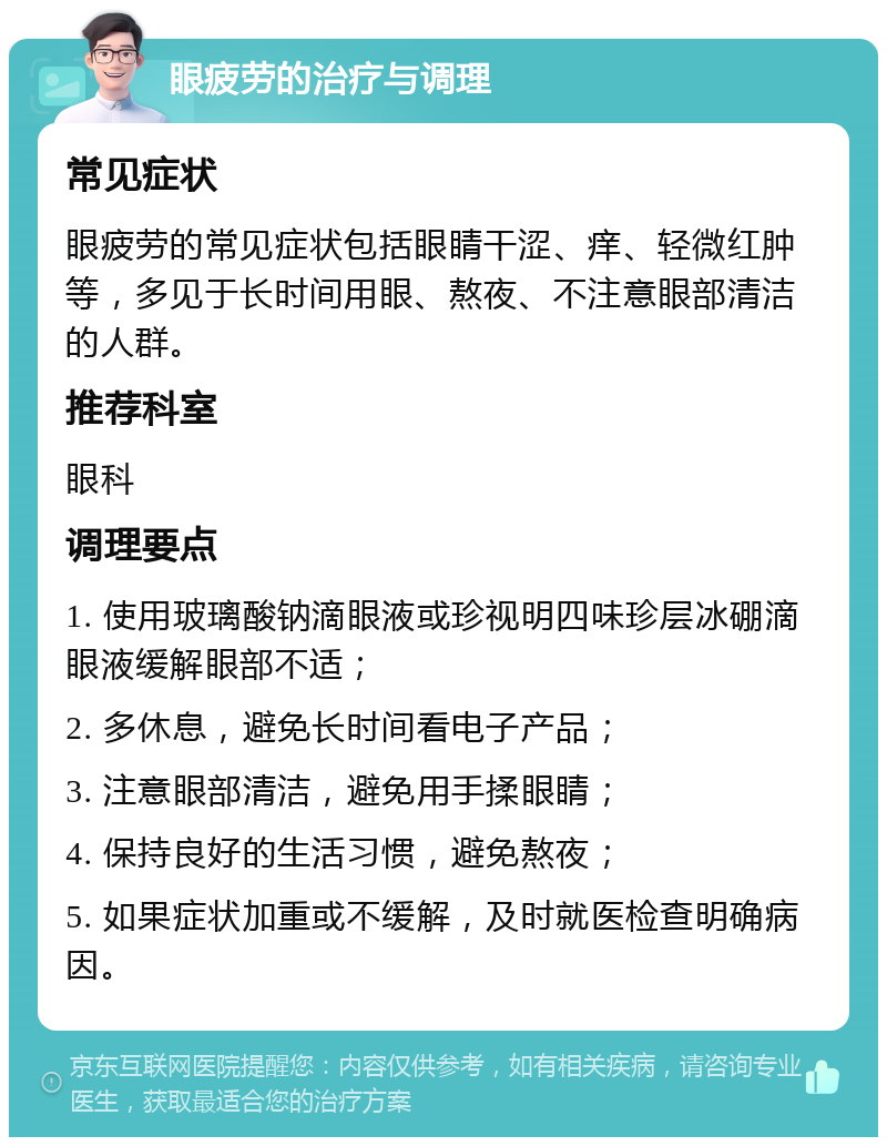 眼疲劳的治疗与调理 常见症状 眼疲劳的常见症状包括眼睛干涩、痒、轻微红肿等，多见于长时间用眼、熬夜、不注意眼部清洁的人群。 推荐科室 眼科 调理要点 1. 使用玻璃酸钠滴眼液或珍视明四味珍层冰硼滴眼液缓解眼部不适； 2. 多休息，避免长时间看电子产品； 3. 注意眼部清洁，避免用手揉眼睛； 4. 保持良好的生活习惯，避免熬夜； 5. 如果症状加重或不缓解，及时就医检查明确病因。