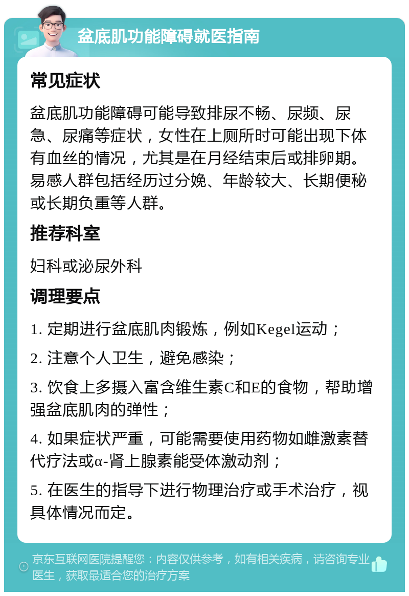 盆底肌功能障碍就医指南 常见症状 盆底肌功能障碍可能导致排尿不畅、尿频、尿急、尿痛等症状，女性在上厕所时可能出现下体有血丝的情况，尤其是在月经结束后或排卵期。易感人群包括经历过分娩、年龄较大、长期便秘或长期负重等人群。 推荐科室 妇科或泌尿外科 调理要点 1. 定期进行盆底肌肉锻炼，例如Kegel运动； 2. 注意个人卫生，避免感染； 3. 饮食上多摄入富含维生素C和E的食物，帮助增强盆底肌肉的弹性； 4. 如果症状严重，可能需要使用药物如雌激素替代疗法或α-肾上腺素能受体激动剂； 5. 在医生的指导下进行物理治疗或手术治疗，视具体情况而定。