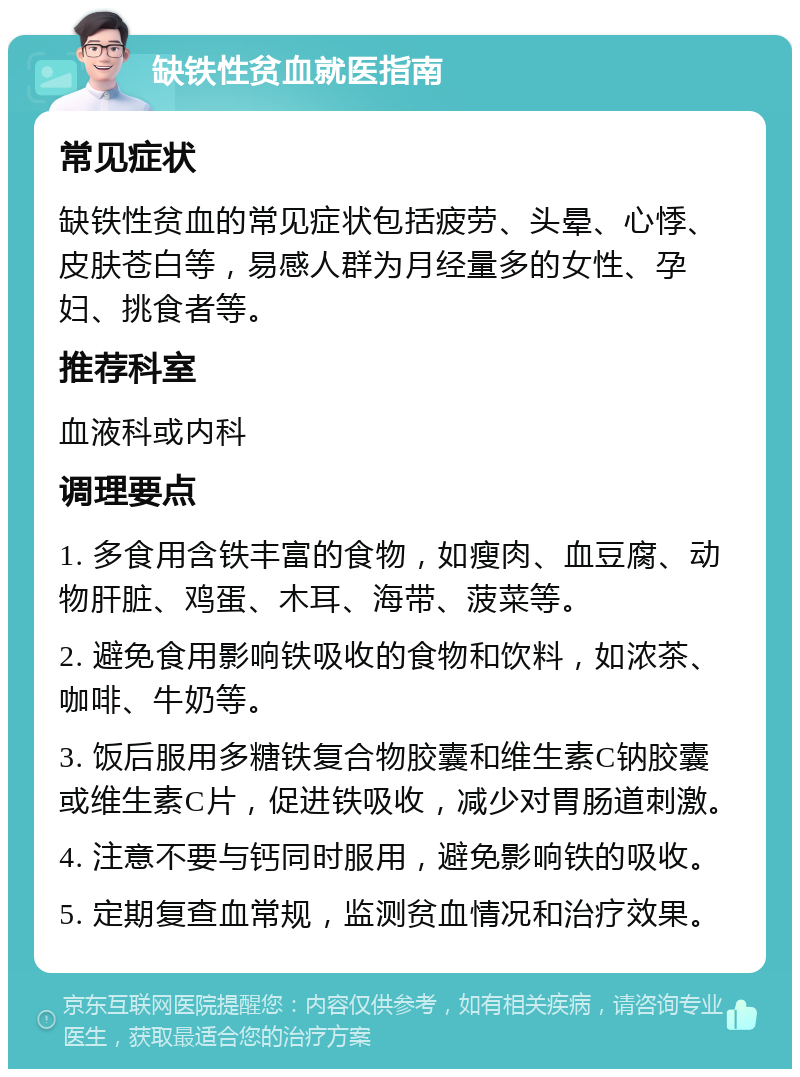 缺铁性贫血就医指南 常见症状 缺铁性贫血的常见症状包括疲劳、头晕、心悸、皮肤苍白等，易感人群为月经量多的女性、孕妇、挑食者等。 推荐科室 血液科或内科 调理要点 1. 多食用含铁丰富的食物，如瘦肉、血豆腐、动物肝脏、鸡蛋、木耳、海带、菠菜等。 2. 避免食用影响铁吸收的食物和饮料，如浓茶、咖啡、牛奶等。 3. 饭后服用多糖铁复合物胶囊和维生素C钠胶囊或维生素C片，促进铁吸收，减少对胃肠道刺激。 4. 注意不要与钙同时服用，避免影响铁的吸收。 5. 定期复查血常规，监测贫血情况和治疗效果。