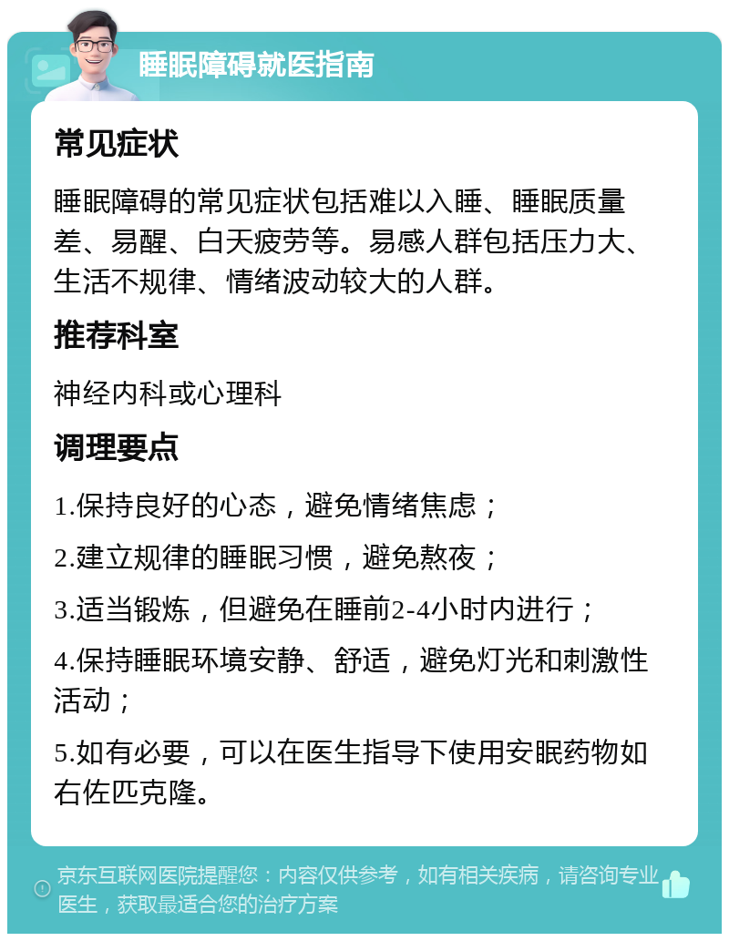 睡眠障碍就医指南 常见症状 睡眠障碍的常见症状包括难以入睡、睡眠质量差、易醒、白天疲劳等。易感人群包括压力大、生活不规律、情绪波动较大的人群。 推荐科室 神经内科或心理科 调理要点 1.保持良好的心态，避免情绪焦虑； 2.建立规律的睡眠习惯，避免熬夜； 3.适当锻炼，但避免在睡前2-4小时内进行； 4.保持睡眠环境安静、舒适，避免灯光和刺激性活动； 5.如有必要，可以在医生指导下使用安眠药物如右佐匹克隆。