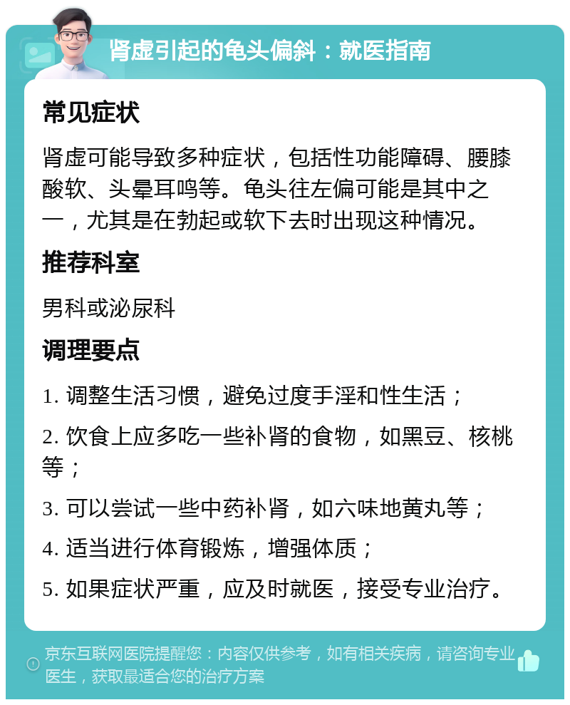 肾虚引起的龟头偏斜：就医指南 常见症状 肾虚可能导致多种症状，包括性功能障碍、腰膝酸软、头晕耳鸣等。龟头往左偏可能是其中之一，尤其是在勃起或软下去时出现这种情况。 推荐科室 男科或泌尿科 调理要点 1. 调整生活习惯，避免过度手淫和性生活； 2. 饮食上应多吃一些补肾的食物，如黑豆、核桃等； 3. 可以尝试一些中药补肾，如六味地黄丸等； 4. 适当进行体育锻炼，增强体质； 5. 如果症状严重，应及时就医，接受专业治疗。