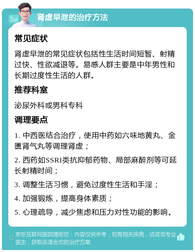 肾虚早泄的治疗方法 常见症状 肾虚早泄的常见症状包括性生活时间短暂、射精过快、性欲减退等。易感人群主要是中年男性和长期过度性生活的人群。 推荐科室 泌尿外科或男科专科 调理要点 1. 中西医结合治疗，使用中药如六味地黄丸、金匮肾气丸等调理肾虚； 2. 西药如SSRI类抗抑郁药物、局部麻醉剂等可延长射精时间； 3. 调整生活习惯，避免过度性生活和手淫； 4. 加强锻炼，提高身体素质； 5. 心理疏导，减少焦虑和压力对性功能的影响。