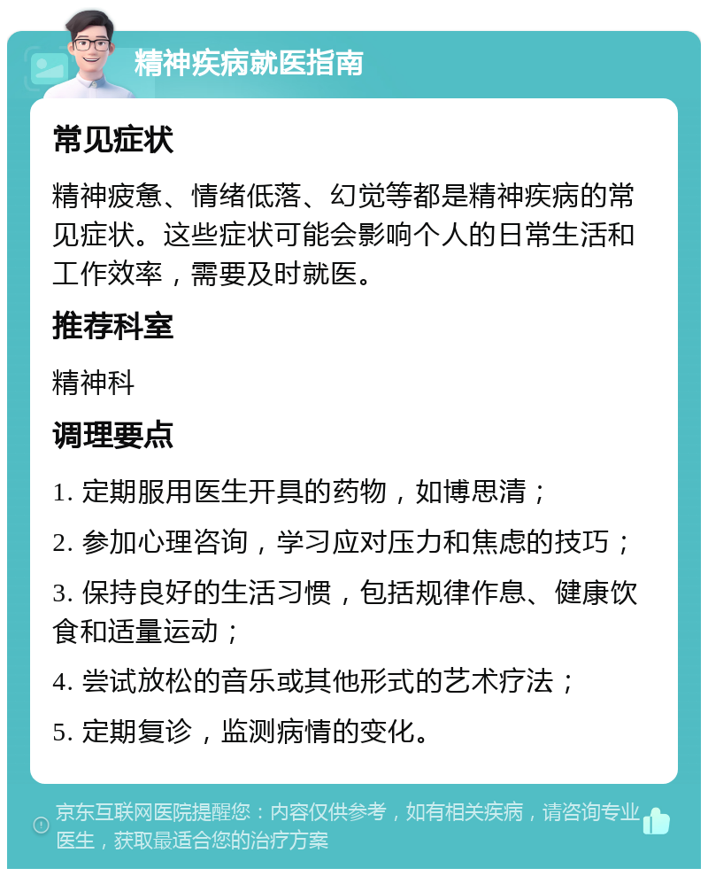 精神疾病就医指南 常见症状 精神疲惫、情绪低落、幻觉等都是精神疾病的常见症状。这些症状可能会影响个人的日常生活和工作效率，需要及时就医。 推荐科室 精神科 调理要点 1. 定期服用医生开具的药物，如博思清； 2. 参加心理咨询，学习应对压力和焦虑的技巧； 3. 保持良好的生活习惯，包括规律作息、健康饮食和适量运动； 4. 尝试放松的音乐或其他形式的艺术疗法； 5. 定期复诊，监测病情的变化。