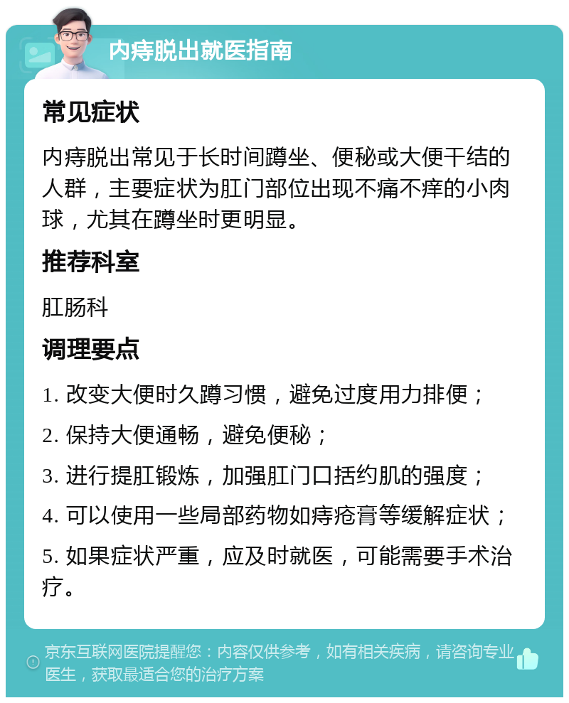 内痔脱出就医指南 常见症状 内痔脱出常见于长时间蹲坐、便秘或大便干结的人群，主要症状为肛门部位出现不痛不痒的小肉球，尤其在蹲坐时更明显。 推荐科室 肛肠科 调理要点 1. 改变大便时久蹲习惯，避免过度用力排便； 2. 保持大便通畅，避免便秘； 3. 进行提肛锻炼，加强肛门口括约肌的强度； 4. 可以使用一些局部药物如痔疮膏等缓解症状； 5. 如果症状严重，应及时就医，可能需要手术治疗。