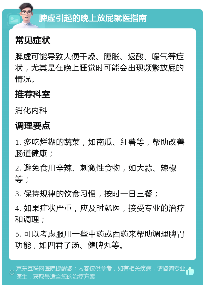 脾虚引起的晚上放屁就医指南 常见症状 脾虚可能导致大便干燥、腹胀、返酸、嗳气等症状，尤其是在晚上睡觉时可能会出现频繁放屁的情况。 推荐科室 消化内科 调理要点 1. 多吃烂糊的蔬菜，如南瓜、红薯等，帮助改善肠道健康； 2. 避免食用辛辣、刺激性食物，如大蒜、辣椒等； 3. 保持规律的饮食习惯，按时一日三餐； 4. 如果症状严重，应及时就医，接受专业的治疗和调理； 5. 可以考虑服用一些中药或西药来帮助调理脾胃功能，如四君子汤、健脾丸等。