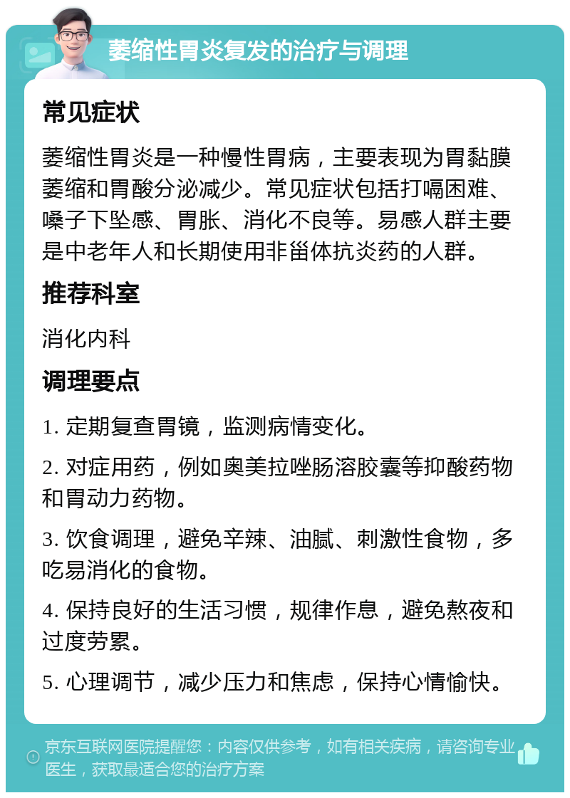 萎缩性胃炎复发的治疗与调理 常见症状 萎缩性胃炎是一种慢性胃病，主要表现为胃黏膜萎缩和胃酸分泌减少。常见症状包括打嗝困难、嗓子下坠感、胃胀、消化不良等。易感人群主要是中老年人和长期使用非甾体抗炎药的人群。 推荐科室 消化内科 调理要点 1. 定期复查胃镜，监测病情变化。 2. 对症用药，例如奥美拉唑肠溶胶囊等抑酸药物和胃动力药物。 3. 饮食调理，避免辛辣、油腻、刺激性食物，多吃易消化的食物。 4. 保持良好的生活习惯，规律作息，避免熬夜和过度劳累。 5. 心理调节，减少压力和焦虑，保持心情愉快。