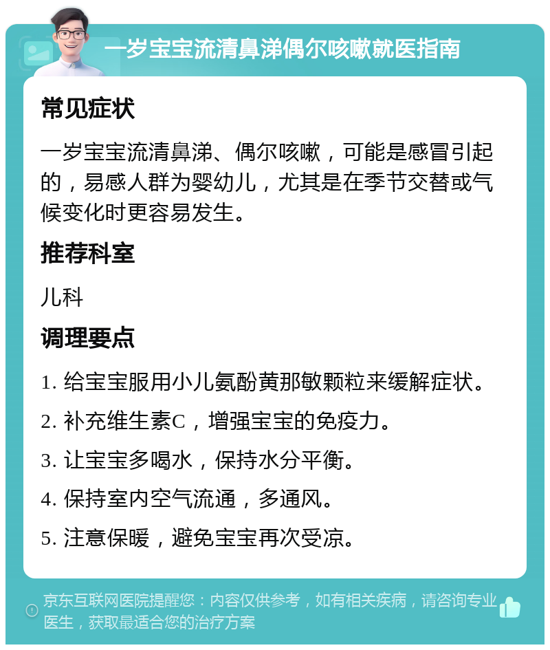 一岁宝宝流清鼻涕偶尔咳嗽就医指南 常见症状 一岁宝宝流清鼻涕、偶尔咳嗽，可能是感冒引起的，易感人群为婴幼儿，尤其是在季节交替或气候变化时更容易发生。 推荐科室 儿科 调理要点 1. 给宝宝服用小儿氨酚黄那敏颗粒来缓解症状。 2. 补充维生素C，增强宝宝的免疫力。 3. 让宝宝多喝水，保持水分平衡。 4. 保持室内空气流通，多通风。 5. 注意保暖，避免宝宝再次受凉。