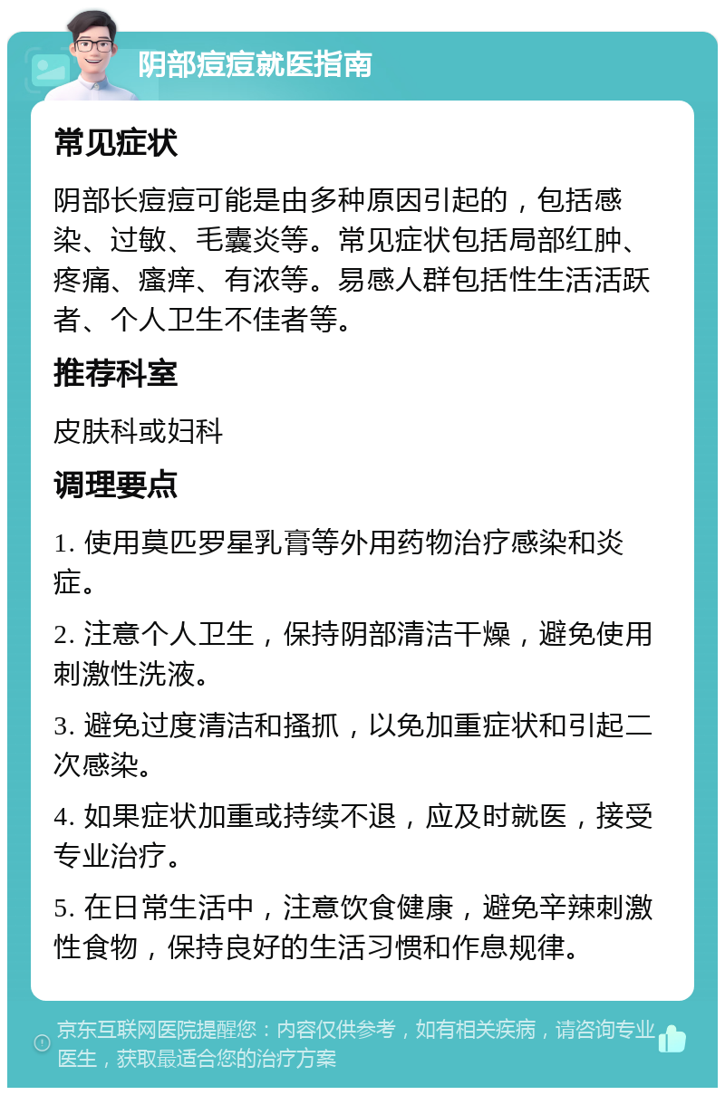 阴部痘痘就医指南 常见症状 阴部长痘痘可能是由多种原因引起的，包括感染、过敏、毛囊炎等。常见症状包括局部红肿、疼痛、瘙痒、有浓等。易感人群包括性生活活跃者、个人卫生不佳者等。 推荐科室 皮肤科或妇科 调理要点 1. 使用莫匹罗星乳膏等外用药物治疗感染和炎症。 2. 注意个人卫生，保持阴部清洁干燥，避免使用刺激性洗液。 3. 避免过度清洁和搔抓，以免加重症状和引起二次感染。 4. 如果症状加重或持续不退，应及时就医，接受专业治疗。 5. 在日常生活中，注意饮食健康，避免辛辣刺激性食物，保持良好的生活习惯和作息规律。