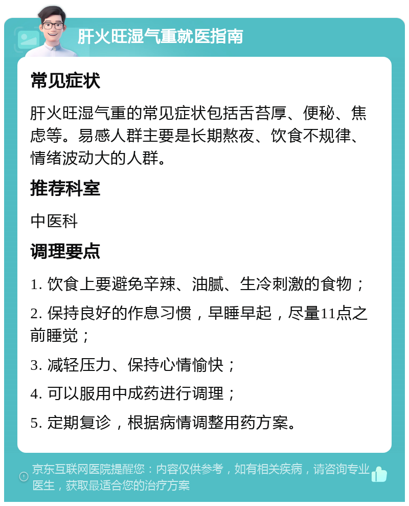 肝火旺湿气重就医指南 常见症状 肝火旺湿气重的常见症状包括舌苔厚、便秘、焦虑等。易感人群主要是长期熬夜、饮食不规律、情绪波动大的人群。 推荐科室 中医科 调理要点 1. 饮食上要避免辛辣、油腻、生冷刺激的食物； 2. 保持良好的作息习惯，早睡早起，尽量11点之前睡觉； 3. 减轻压力、保持心情愉快； 4. 可以服用中成药进行调理； 5. 定期复诊，根据病情调整用药方案。