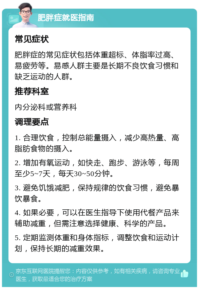 肥胖症就医指南 常见症状 肥胖症的常见症状包括体重超标、体脂率过高、易疲劳等。易感人群主要是长期不良饮食习惯和缺乏运动的人群。 推荐科室 内分泌科或营养科 调理要点 1. 合理饮食，控制总能量摄入，减少高热量、高脂肪食物的摄入。 2. 增加有氧运动，如快走、跑步、游泳等，每周至少5~7天，每天30~50分钟。 3. 避免饥饿减肥，保持规律的饮食习惯，避免暴饮暴食。 4. 如果必要，可以在医生指导下使用代餐产品来辅助减重，但需注意选择健康、科学的产品。 5. 定期监测体重和身体指标，调整饮食和运动计划，保持长期的减重效果。