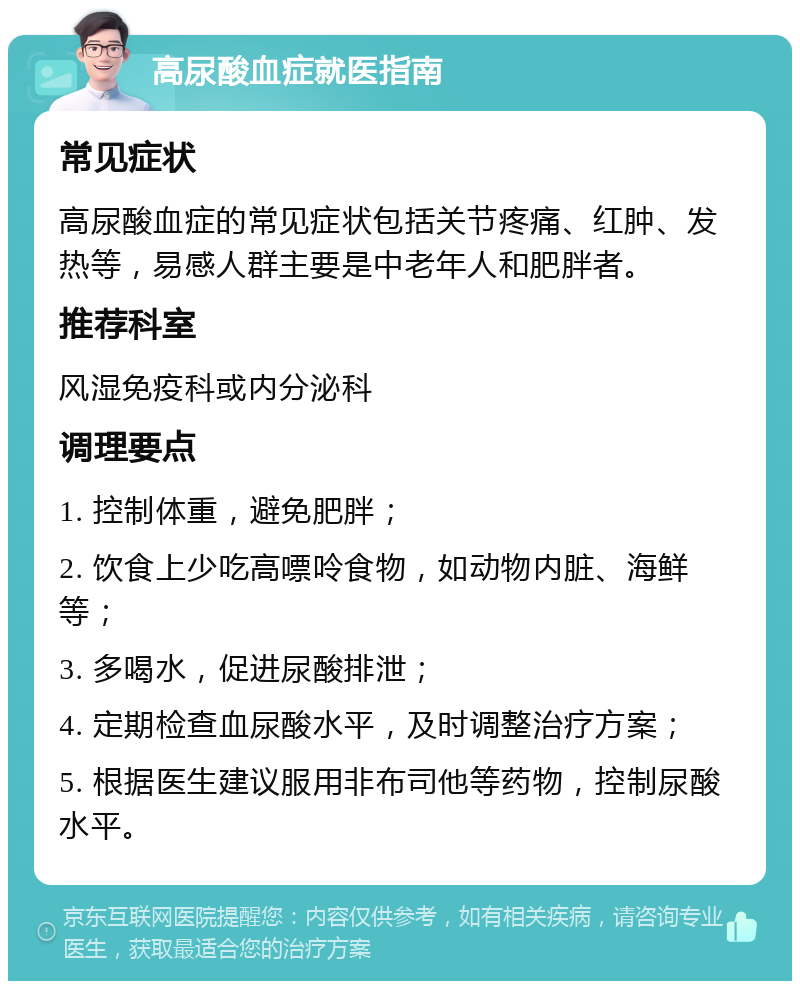 高尿酸血症就医指南 常见症状 高尿酸血症的常见症状包括关节疼痛、红肿、发热等，易感人群主要是中老年人和肥胖者。 推荐科室 风湿免疫科或内分泌科 调理要点 1. 控制体重，避免肥胖； 2. 饮食上少吃高嘌呤食物，如动物内脏、海鲜等； 3. 多喝水，促进尿酸排泄； 4. 定期检查血尿酸水平，及时调整治疗方案； 5. 根据医生建议服用非布司他等药物，控制尿酸水平。