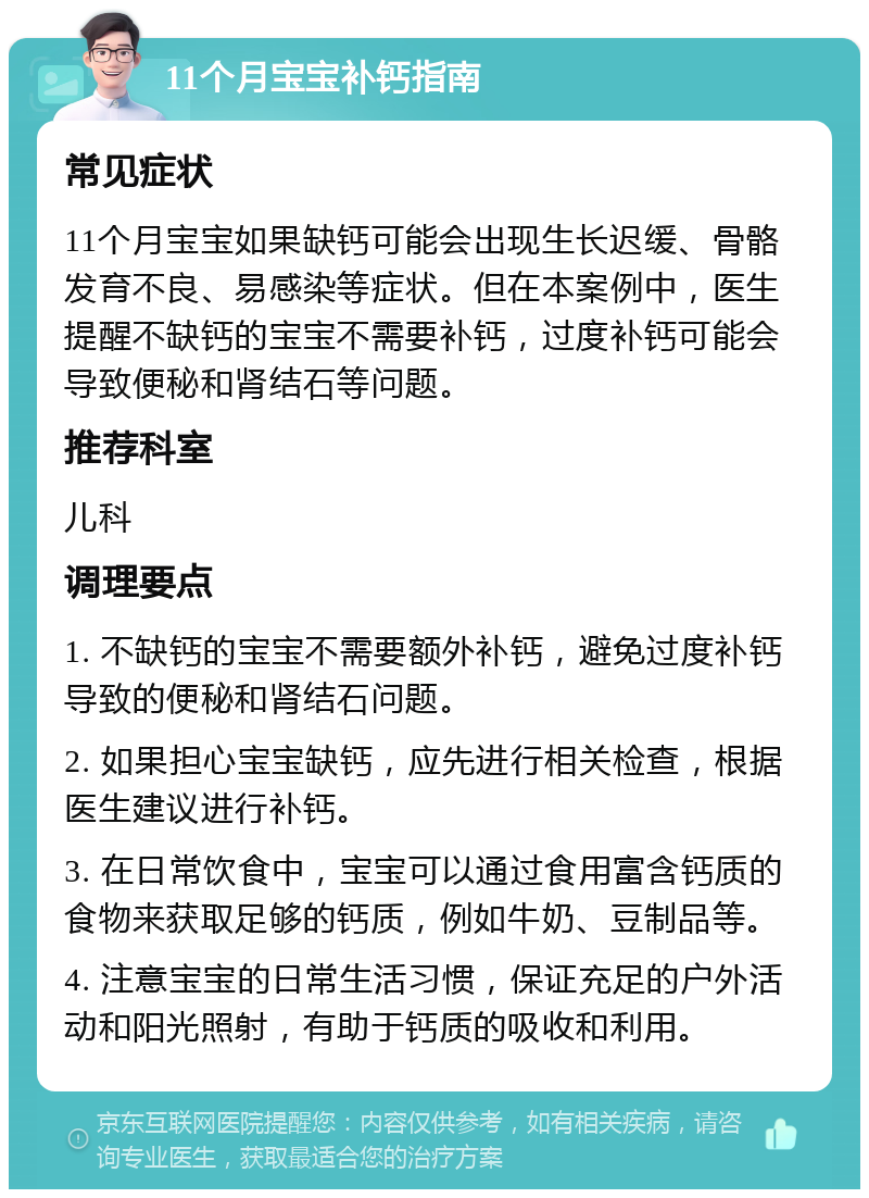 11个月宝宝补钙指南 常见症状 11个月宝宝如果缺钙可能会出现生长迟缓、骨骼发育不良、易感染等症状。但在本案例中，医生提醒不缺钙的宝宝不需要补钙，过度补钙可能会导致便秘和肾结石等问题。 推荐科室 儿科 调理要点 1. 不缺钙的宝宝不需要额外补钙，避免过度补钙导致的便秘和肾结石问题。 2. 如果担心宝宝缺钙，应先进行相关检查，根据医生建议进行补钙。 3. 在日常饮食中，宝宝可以通过食用富含钙质的食物来获取足够的钙质，例如牛奶、豆制品等。 4. 注意宝宝的日常生活习惯，保证充足的户外活动和阳光照射，有助于钙质的吸收和利用。