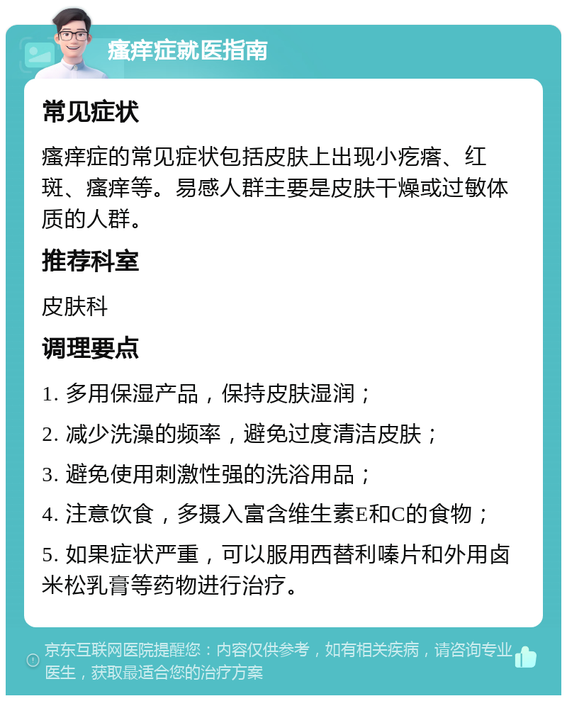 瘙痒症就医指南 常见症状 瘙痒症的常见症状包括皮肤上出现小疙瘩、红斑、瘙痒等。易感人群主要是皮肤干燥或过敏体质的人群。 推荐科室 皮肤科 调理要点 1. 多用保湿产品，保持皮肤湿润； 2. 减少洗澡的频率，避免过度清洁皮肤； 3. 避免使用刺激性强的洗浴用品； 4. 注意饮食，多摄入富含维生素E和C的食物； 5. 如果症状严重，可以服用西替利嗪片和外用卤米松乳膏等药物进行治疗。