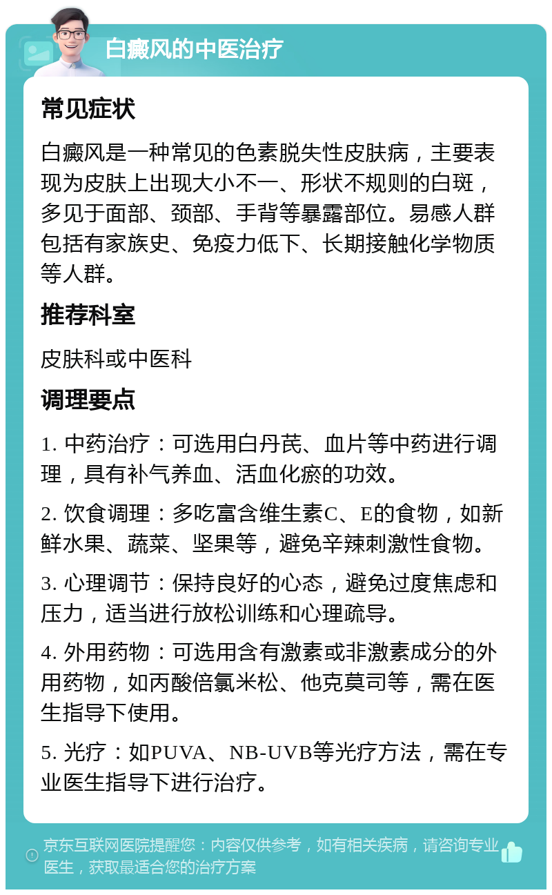 白癜风的中医治疗 常见症状 白癜风是一种常见的色素脱失性皮肤病，主要表现为皮肤上出现大小不一、形状不规则的白斑，多见于面部、颈部、手背等暴露部位。易感人群包括有家族史、免疫力低下、长期接触化学物质等人群。 推荐科室 皮肤科或中医科 调理要点 1. 中药治疗：可选用白丹芪、血片等中药进行调理，具有补气养血、活血化瘀的功效。 2. 饮食调理：多吃富含维生素C、E的食物，如新鲜水果、蔬菜、坚果等，避免辛辣刺激性食物。 3. 心理调节：保持良好的心态，避免过度焦虑和压力，适当进行放松训练和心理疏导。 4. 外用药物：可选用含有激素或非激素成分的外用药物，如丙酸倍氯米松、他克莫司等，需在医生指导下使用。 5. 光疗：如PUVA、NB-UVB等光疗方法，需在专业医生指导下进行治疗。