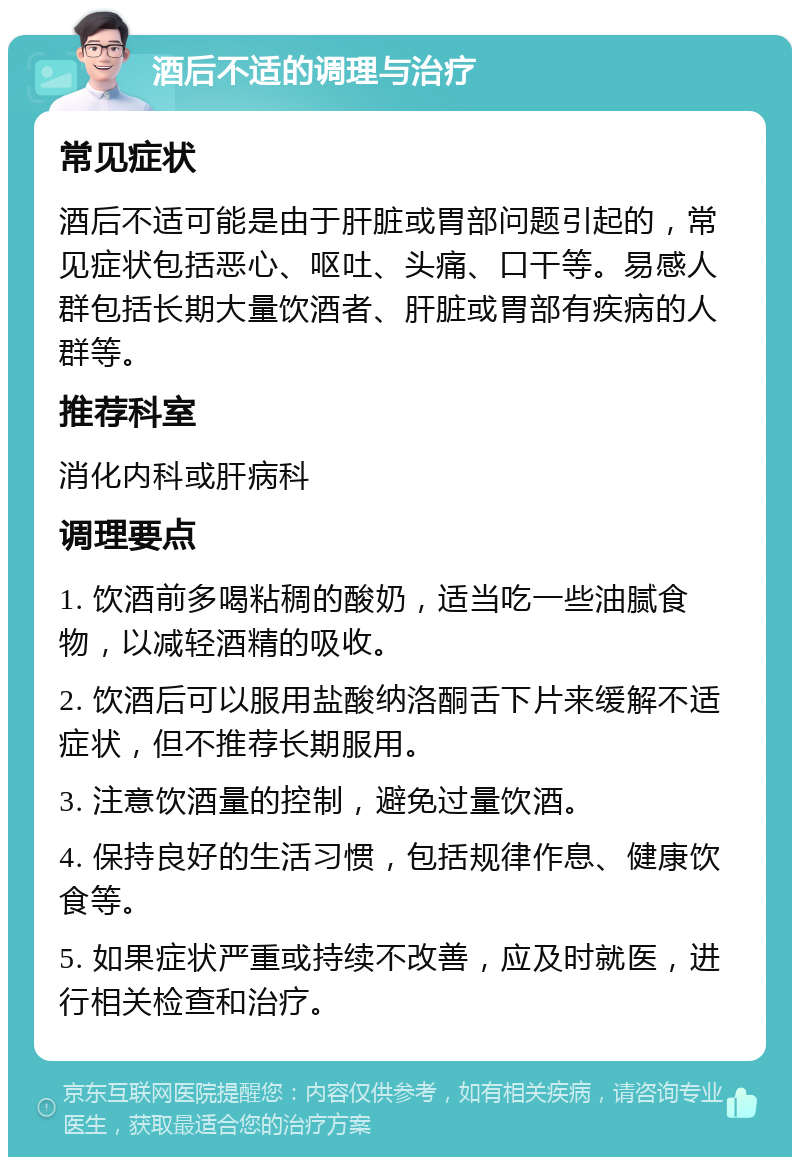 酒后不适的调理与治疗 常见症状 酒后不适可能是由于肝脏或胃部问题引起的，常见症状包括恶心、呕吐、头痛、口干等。易感人群包括长期大量饮酒者、肝脏或胃部有疾病的人群等。 推荐科室 消化内科或肝病科 调理要点 1. 饮酒前多喝粘稠的酸奶，适当吃一些油腻食物，以减轻酒精的吸收。 2. 饮酒后可以服用盐酸纳洛酮舌下片来缓解不适症状，但不推荐长期服用。 3. 注意饮酒量的控制，避免过量饮酒。 4. 保持良好的生活习惯，包括规律作息、健康饮食等。 5. 如果症状严重或持续不改善，应及时就医，进行相关检查和治疗。