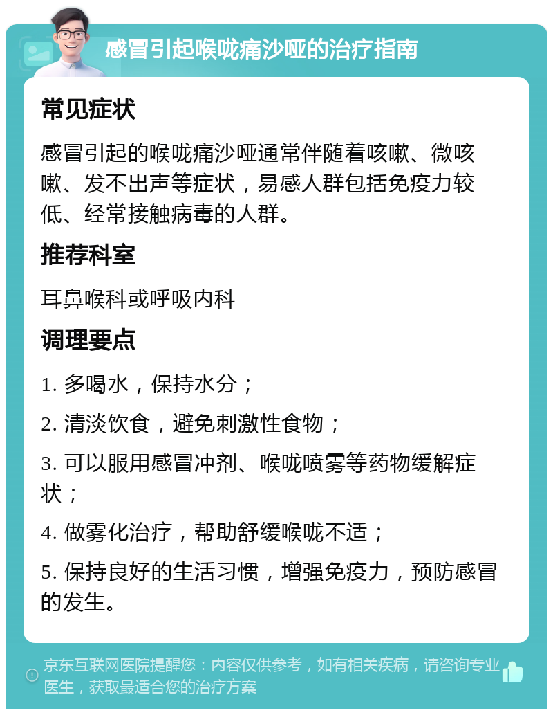 感冒引起喉咙痛沙哑的治疗指南 常见症状 感冒引起的喉咙痛沙哑通常伴随着咳嗽、微咳嗽、发不出声等症状，易感人群包括免疫力较低、经常接触病毒的人群。 推荐科室 耳鼻喉科或呼吸内科 调理要点 1. 多喝水，保持水分； 2. 清淡饮食，避免刺激性食物； 3. 可以服用感冒冲剂、喉咙喷雾等药物缓解症状； 4. 做雾化治疗，帮助舒缓喉咙不适； 5. 保持良好的生活习惯，增强免疫力，预防感冒的发生。