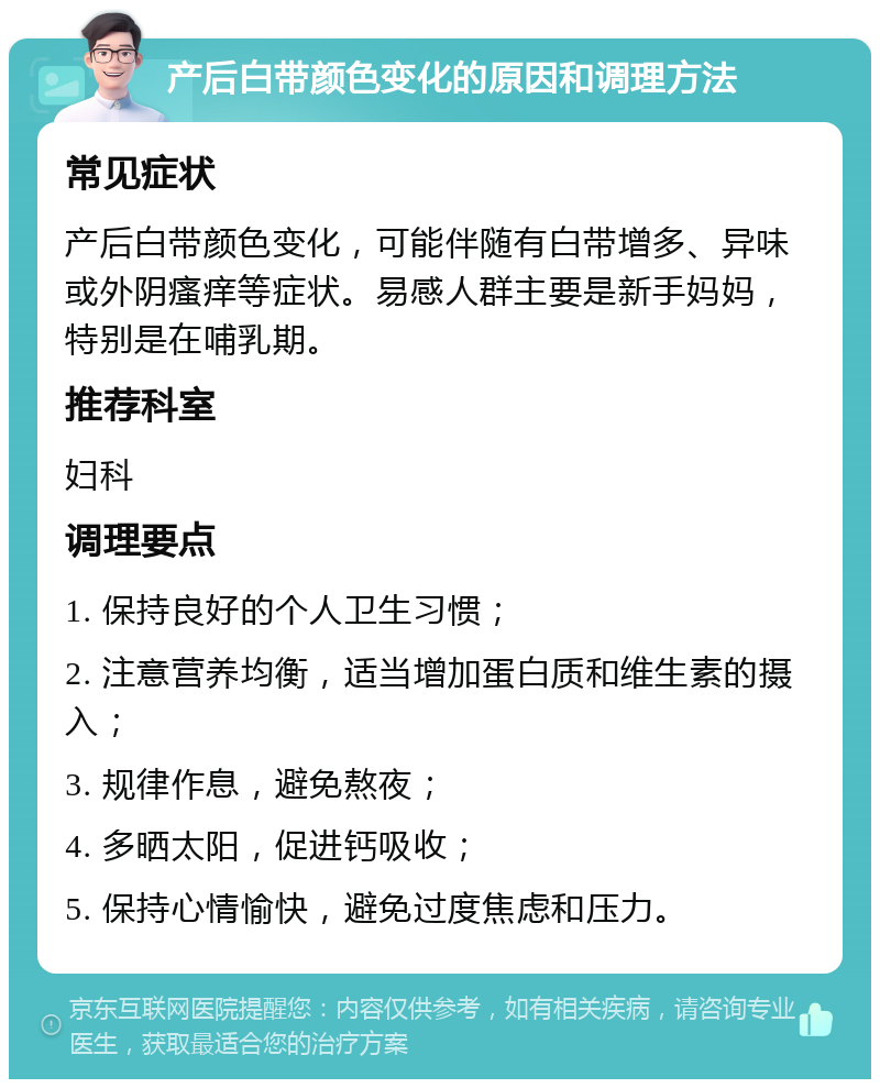 产后白带颜色变化的原因和调理方法 常见症状 产后白带颜色变化，可能伴随有白带增多、异味或外阴瘙痒等症状。易感人群主要是新手妈妈，特别是在哺乳期。 推荐科室 妇科 调理要点 1. 保持良好的个人卫生习惯； 2. 注意营养均衡，适当增加蛋白质和维生素的摄入； 3. 规律作息，避免熬夜； 4. 多晒太阳，促进钙吸收； 5. 保持心情愉快，避免过度焦虑和压力。